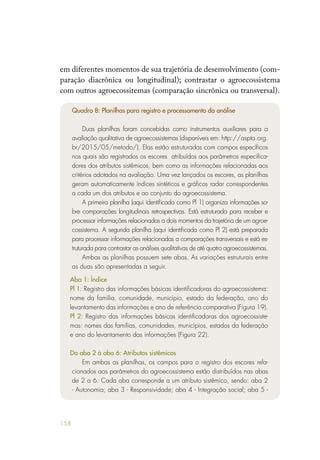 158
em diferentes momentos de sua trajetória de desenvolvimento (com-
paração diacrônica ou longitudinal); contrastar o agroecossistema
com outros agroecossitemas (comparação sincrônica ou transversal).
Quadro 8: Planilhas para registro e processamento da análise
Duas planilhas foram concebidas como instrumentos auxiliares para a
avaliação qualitativa de agroecossistemas (disponíveis em: http://aspta.org.
br/2015/05/metodo/). Elas estão estruturadas com campos específicos
nos quais são registrados os escores atribuídos aos parâmetros especifica-
dores dos atributos sistêmicos, bem como as informações relacionadas aos
critérios adotados na avaliação. Uma vez lançados os escores, as planilhas
geram automaticamente índices sintéticos e gráficos radar correspondentes
a cada um dos atributos e ao conjunto do agroecossistema.
A primeira planilha (aqui identificada como Pl 1) organiza informações so-
bre comparações longitudinais retrospectivas. Está estruturada para receber e
processar informações relacionadas a dois momentos da trajetória de um agroe-
cossistema. A segunda planilha (aqui identificada como Pl 2) está preparada
para processar informações relacionadas a comparações transversais e está es-
truturada para contrastar as análises qualitativas de até quatro agroecossistemas.
Ambas as planilhas possuem sete abas. As variações estruturais entre
as duas são apresentadas a seguir.
Aba 1: Índice
Pl 1: Registro das informações básicas identificadoras do agroecossistema:
nome da família, comunidade, município, estado da federação, ano do
levantamento das informações e ano de referência comparativa (Figura 19).
Pl 2: Registro das informações básicas identificadoras dos agroecossiste-
mas: nomes das famílias, comunidades, municípios, estados da federação
e ano do levantamento das informações (Figura 22).
Da aba 2 à aba 6: Atributos sistêmicos
Em ambas as planilhas, os campos para o registro dos escores rela-
cionados aos parâmetros do agroecossistema estão distribuídos nas abas
de 2 a 6. Cada aba corresponde a um atributo sistêmico, sendo: aba 2
- Autonomia; aba 3 - Responsividade; aba 4 - Integração social; aba 5 -
 