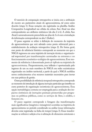 161
O exercício de comparação retrospectiva se inicia com a atribuição
de escores aos parâmetros atuais do agroecossistema, tal como antes
descrito (etapa 1). Essas notações são registradas na planilha Análise
Comparativa Longitudinal nas células da coluna Ano Atual nas abas
correspondentes aos atributos sistêmicos (da aba 2 à 6). A célula Ano
Atual é automaticamente preenchida nas abas de 2 a 6 com a introdução
da informação correspondente na aba 1 (Índice).
O passo seguinte se refere à definição do momento da trajetória
do agroecossistema que será adotado como ponto referencial para o
estabelecimento da avaliação retrospectiva (etapa 2). De forma geral,
esse ponto de referência histórico corresponde ao momento em que o
NSGA ingressou em uma trajetória de inovação técnica e organizacio-
nal responsável por transformações acentuadas na estrutura e no
funcionamento econômico-ecológico do agroecossistema.Esse mo-
mento de referência é denominado ponto de inflexão na trajetória do
agroecossistema. Frequentemente, essa inflexão é oportunizada pelo
ingresso de um ou mais membros do NSGA em redes sociotécnicas
organizadas em âmbito territorial, a partir da qual o NSGA mobiliza
novos conhecimentos e/ou recursos materiais necessários para inovar
em suas práticas de gestão.
Outra possibilidade de referência temporal retrospectiva corresponde
ao momento de introdução de alguma inovação particular que interfira no
curso posterior de organização sociotécnica do agroecossistema. Essa
opção metodológica costuma ser empregada para a avaliação dos im-
pactos sistêmicos de inovações pontuais promovidas por progra-
mas ou políticas públicas, como os serviços de Ater, o crédito, o
fomento etc.
O passo seguinte corresponde à listagem das transformações
mais significativas (tangíveis e intangíveis) ocorridas na trajetória do
agroecossistema no período considerado na análise (essas informações
deverão estar registradas na linha do tempo) (etapa 3). Essas transfor-
mações se referem à adição e/ou à subtração de elementos estruturais e
 