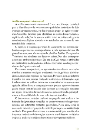 165
Análise comparativa transversal
A análise comparativa transversal é um exercício que contribui
para a identificação de variações nas qualidades sistêmicas de dois
ou mais agroecossistemas, ou dois ou mais grupos de agroecossiste-
mas. Contribui também para identificar as razões dessas variações,
explicitando relações de causa e efeito entre as práticas de gestão
econômico-ecológicas adotadas e os resultados em termos de sus-
tentabilidade sistêmica.
O exercício é realizado por meio do lançamento dos escores atri-
buídos aos parâmetros correspondentes a cada agroecossistema. Os
procedimentos para alimentação da planilha Análise Comparativa
Transversal são similares aos descritos acima. Nas abas correspon-
dentes aos atributos sistêmicos (da aba 2 à 6), as notações atribuídas
aos parâmetros são lançadas nas colunas reservadas a cada agroecos-
sistema (até quatro colunas).
Para serem comparáveis, os agroecossistemas devem estar sub-
metidos às mesmas condições ambientais, sociais, políticas e institu-
cionais, sejam elas positivas ou negativas. Portanto, além de estarem
inseridos em uma mesma realidade territorial, as informações que
fundamentam as análises devem ser sistematizadas no mesmo ano
agrícola. Além disso, a comparação entre poucos agroecossistemas
ganha maior sentido quando eles dispõem de condições similares
em alguns elementos da base de recursos autocontrolada, principal-
mente a disponibilidade de terra e de força de trabalho.
O instrumento também pode ser empregado para analisar a in-
fluência de algum fator específico no desenvolvimento de agroecos-
sistemas em diferentes contextos geográficos. Nesse caso, torna-se
necessário estabelecer grupos de controle para que essa variável seja
analisada.Esse procedimento tem se mostrado útil para a análise dos
impactos sistêmicos de inovações pontuais em diferentes territórios
ou para a análise dos efeitos de políticas ou programas públicos.
 