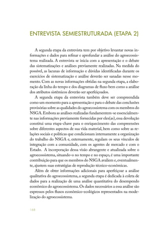 168
ENTREVISTA SEMIESTRUTURADA (ETAPA 2)
A segunda etapa da entrevista tem por objetivo levantar novas in-
formações e dados para refinar e aprofundar a análise do agroecossis-
tema realizada. A entrevista se inicia com a apresentação e o debate
das sistematizações e análises previamente realizadas. Na medida do
possível, as lacunas de informação e dúvidas identificadas durante os
exercícios de sistematização e análise deverão ser sanadas nesse mo-
mento. Com as novas informações obtidas na segunda etapa, a elabo-
ração da linha do tempo e dos diagramas de fluxo bem como a análise
dos atributos sistêmicos deverão ser aperfeiçoados.
A segunda etapa da entrevista também deve ser compreendida
como um momento para a apresentação e para o debate das conclusões
provisórias sobre as qualidades do agroecossistema com os membros do
NSGA.Embora as análises realizadas fundamentem-se essencialmen-
te nas informações previamente fornecidas por eles(as),essa devolução
constitui uma etapa-chave para o enriquecimento das compreensões
sobre diferentes aspectos de sua vida material, bem como sobre as re-
lações sociais e políticas que condicionam internamente a organização
do trabalho do NSGA e, externamente, regulam os seus vínculos de
integração com a comunidade, com os agentes de mercado e com o
Estado. A incorporação dessa visão abrangente e atualizada sobre o
agroecossistema, situando-o no tempo e no espaço, é uma importante
contribuição para que os membros do NSGA avaliem e,eventualmen-
te, ajustem suas estratégias de reprodução técnico-econômicas.
Além de obter informações adicionais para aperfeiçoar a análise
qualitativa do agroecossistema, a segunda etapa é dedicada à coleta de
dados para a realização de uma análise quantitativa do desempendo
econômico do agroecossistema.Os dados necessários a essa análise são
expressos pelos fluxos econômico-ecológicos representados na mode-
lização do agroecossistema.
 