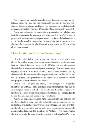 169
Um conjunto de cuidados metodológicos deve ser observado na co-
leta dos dados para que eles expressem da forma mais aproximada pos-
sível os fluxos econômico-ecológicos representados na modelização do
agroecossistema (sobre as sugestões metodológicas,ver seção seguinte).
Uma vez coletados, os dados são organizados em tabelas para
facilitar o posterior lançamento em uma planilha eletrônica que os
processará automaticamente, gerando um conjunto de indicadores e
gráficos relacionados à economia do agroecossistema e de seus sub-
sistemas (a estrutura da planilha está apresentada na última seção
deste documento).
Quantificação dos fluxos econômico-ecológicos
A coleta dos dados relacionados aos fluxos de insumos e pro-
dutos, de rendas monetárias e não monetárias e das atividades rea-
lizadas pelos diferentes membros do NSGA nas variadas esferas
de trabalho é um exercício exigente em tempo. Por essa razão, essa
segunda etapa pode ser realizada em uma ou mais visitas a campo,
dependendo da complexidade do agroecossistema analisado, do ní-
vel de profundidade pretendido na análise e da disponibilidade de
tempo para o levantamento dos dados.
Assim como na primeira etapa, a participação dos diferentes
membros do NSGA é uma condição indispensável uma vez que as
informações sobre o trabalho executado nas distintas esferas eco-
nômicas do agroecossistema e nos subsistemas são dominadas de
forma diferenciada por homens e por mulheres.
Como os dados necessários para a análise não são obtidos por
medição direta e tampouco são sistematicamente registrados pe-
los(as) próprios(as) agricultores(as), sua obtenção se faz por inter-
médio de um exercício que se vale tanto da memória quanto da
capacidade estimativa dos membros do NSGA. Trata-se, portanto,
de um exercício de quantificação passível de distorções. Para que
 