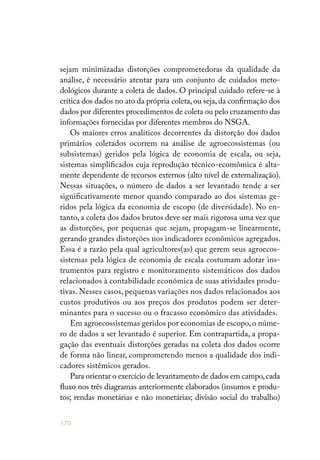 170
sejam minimizadas distorções comprometedoras da qualidade da
análise, é necessário atentar para um conjunto de cuidados meto-
dológicos durante a coleta de dados. O principal cuidado refere-se à
crítica dos dados no ato da própria coleta, ou seja, da confirmação dos
dados por diferentes procedimentos de coleta ou pelo cruzamento das
informações fornecidas por diferentes membros do NSGA.
Os maiores erros analíticos decorrentes da distorção dos dados
primários coletados ocorrem na análise de agroecossistemas (ou
subsistemas) geridos pela lógica de economia de escala, ou seja,
sistemas simplificados cuja reprodução técnico-ecomômica é alta-
mente dependente de recursos externos (alto nível de externalização).
Nessas situações, o número de dados a ser levantado tende a ser
significativamente menor quando comparado ao dos sistemas ge-
ridos pela lógica da economia de escopo (de diversidade). No en-
tanto, a coleta dos dados brutos deve ser mais rigorosa uma vez que
as distorções, por pequenas que sejam, propagam-se linearmente,
gerando grandes distorções nos indicadores econômicos agregados.
Essa é a razão pela qual agricultores(as) que gerem seus agroecos-
sistemas pela lógica de economia de escala costumam adotar ins-
trumentos para registro e monitoramento sistemáticos dos dados
relacionados à contabilidade econômica de suas atividades produ-
tivas. Nesses casos, pequenas variações nos dados relacionados aos
custos produtivos ou aos preços dos produtos podem ser deter-
minantes para o sucesso ou o fracasso econômico das atividades.
Em agroecossistemas geridos por economias de escopo, o núme-
ro de dados a ser levantado é superior. Em contrapartida, a propa-
gação das eventuais distorções geradas na coleta dos dados ocorre
de forma não linear, comprometendo menos a qualidade dos indi-
cadores sistêmicos gerados.
Para orientar o exercício de levantamento de dados em campo,cada
fluxo nos três diagramas anteriormente elaborados (insumos e produ-
tos; rendas monetárias e não monetárias; divisão social do trabalho)
 