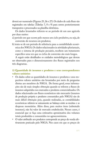 171
deverá ser numerado (Figuras 25,26 e 27).Os dados de cada fluxo são
registrados em tabelas (Tabelas 7, 8 e 9) para serem posteriormente
transpostos e processados na planilha eletrônica.
Os dados levantados referem-se ao período de um ano agrícola
por duas razões:
a) período em que ocorre pelo menos um ciclo produtivo, ou seja, de
conversão de recursos em produtos;
b) trata-se de um período de referência para a contabilidade econô-
mica dos NSGA.Os dados relacionados às atividades plurianuais,
como o sistema de produção pecuário, recebem um tratamento
específico uma vez que os ciclos de conversão são mais longos.
A seguir estão detalhados os cuidados metodológicos que devem
ser observados para o dimensionamento dos fluxos registrados nos
três diagramas.
1) Quantidade de insumos e produtos e seus correspondentes
valores unitários
• 	 Os dados sobre as quantidades de insumos e produtos e seus res-
pectivos valores unitários são levantados por meio de perguntas
diretas aos membros do NSGA. De forma geral, essas informa-
ções são de mais simples obtenção quando se referem a fluxos de
insumos adquiridos nos mercados e produtos comercializados.Os
dados relacionados aos fluxos econômicos não mercantis (insumos
de produção própria e produtos consumidos pelo NSGA) são de
mais difícil obtenção pois, quando realizadas, as contabilidades
econômicas referem-se unicamente ao balanço entre as receitas e as
despesas monetárias. Além disso, para muitos itens (sobretudo
insumos), não há valor de mercado estabelecido. Nesses casos, é
essencial que se faça uma estimativa aproximativa dos volumes
totais produzidos e consumidos no agroecossistema.
• 	 O valor atribuído aos produtos corresponde ao preço de venda efe-
tivamente praticado pelo NSGA. Nos casos em que os preços de
 