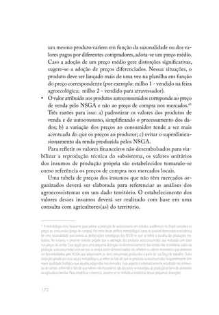 172
um mesmo produto variem em função da sazonalidade ou dos va-
lores pagos por diferentes compradores,adota-se um preço médio.
Caso a adoção de um preço médio gere distorções significativas,
sugere-se a adoção de preços diferenciados. Nessas situações, o
produto deve ser lançado mais de uma vez na planilha em função
do preço correspondente (por exemplo: milho 1 - vendido na feira
agroecológica; milho 2 - vendido para atravessador).
• 	 O valor atribuído aos produtos autoconsumidos correponde ao preço
de venda pelo NSGA e não ao preço de compra nos mercados.61
Três razões para isso: a) padronizar os valores dos produtos de
venda e de autoconsumo, simplificando o processamento dos da-
dos; b) a variação dos preços ao consumidor tende a ser mais
acentuada do que os preços ao produtor; c) evitar o superdimen-
sionamento da renda produzida pelos NSGA.
Para refletir os valores financeiros não desembolsados para via-
bilizar a reprodução técnica do subsistema, os valores unitários
dos insumos de produção própria são estabelecidos tomando-se
como referência os preços de compra nos mercados locais.
Uma tabela de preços dos insumos que não têm mercados or-
ganizados deverá ser elaborada para referenciar as análises dos
agroecossistemas em um dado território. O estabelecimento dos
valores desses insumos deverá ser realizado com base em uma
consulta com agricultores(as) do território.
61
A metodologia mais frequente para valorar a produção de autoconsumo em estudos acadêmicos no Brasil considera os
preços ao consumidor (preço de compra). Por meio desse artifício metodológico torna-se possível demonstrar a existência
de uma racionalidade que orienta as deliberações estratégicas dos NSGA no que se refere à escolha das produções rea-
lizadas. No entanto, o presente método propõe que a valoração dos produtos autoconsumidos seja realizada com base
nos preços de venda. Essa opção gera uma pequena distorção no dimensionamento das rendas não monetárias (valor da
produção autoconsumida) uma vez que as rendas assim dimensionadas não refletem os valores monetários que deveriam
ser desembolsados pelo NSGA caso adquirissem os itens consumidos produzidos a partir de sua força de trabalho. Outra
distorção gerada por essa opção metodológica se refere ao fato de que os produtos autoconsumidos frequentemente têm
maior qualidade biológica que aqueles adquiridos nos mercados.Esse aspecto é sistematicamente ressaltado nas entrevis-
tas de campo,refletindo o fato de que valores não monetários são decisivos na estratégia de produção própria de alimentos
na agricultura familiar.Para simplificar o exercício,assume-se no método a existência dessas pequenas distorções.
 