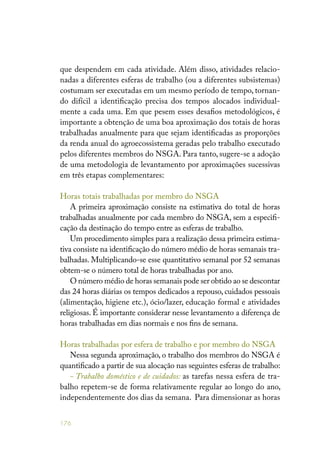 176
que despendem em cada atividade. Além disso, atividades relacio-
nadas a diferentes esferas de trabalho (ou a diferentes subsistemas)
costumam ser executadas em um mesmo período de tempo, tornan-
do difícil a identificação precisa dos tempos alocados individual-
mente a cada uma. Em que pesem esses desafios metodológicos, é
importante a obtenção de uma boa aproximação dos totais de horas
trabalhadas anualmente para que sejam identificadas as proporções
da renda anual do agroecossistema geradas pelo trabalho executado
pelos diferentes membros do NSGA. Para tanto, sugere-se a adoção
de uma metodologia de levantamento por aproximações sucessivas
em três etapas complementares:
Horas totais trabalhadas por membro do NSGA
A primeira aproximação consiste na estimativa do total de horas
trabalhadas anualmente por cada membro do NSGA, sem a especifi-
cação da destinação do tempo entre as esferas de trabalho.
Um procedimento simples para a realização dessa primeira estima-
tiva consiste na identificação do número médio de horas semanais tra-
balhadas. Multiplicando-se esse quantitativo semanal por 52 semanas
obtem-se o número total de horas trabalhadas por ano.
O número médio de horas semanais pode ser obtido ao se descontar
das 24 horas diárias os tempos dedicados a repouso, cuidados pessoais
(alimentação, higiene etc.), ócio/lazer, educação formal e atividades
religiosas. É importante considerar nesse levantamento a diferença de
horas trabalhadas em dias normais e nos fins de semana.
Horas trabalhadas por esfera de trabalho e por membro do NSGA
Nessa segunda aproximação, o trabalho dos membros do NSGA é
quantificado a partir de sua alocação nas seguintes esferas de trabalho:
- Trabalho doméstico e de cuidados: as tarefas nessa esfera de tra-
balho repetem-se de forma relativamente regular ao longo do ano,
independentemente dos dias da semana. Para dimensionar as horas
 