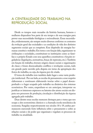 15
A CENTRALIDADE DO TRABALHO NA
REPRODUÇÃO SOCIAL
Desde os tempos mais recuados da história humana, homens e
mulheres dispendem boa parte de seu tempo e de suas energias para
prover suas necessidades biológicas e socioculturais. Essas necessida-
des,evidentemente,são sempre muito diversas conforme os contextos
da evolução geral das sociedades e as condições de vida dos distintos
segmentos sociais que as compõem. Esse dispêndio de energias hu-
manas constitui o trabalho.Em torno e em função dele,organizaram-se
civilizações e sociedades, constituíram-se instituições como as famí-
lias e o próprio Estado com seus aparelhos constitutivos e funções re-
guladoras (legislações, normativas, forças de repressão, etc.).Também
em função do trabalho, tiveram origem classes sociais e organizações
de classe e foram desencadeados conflitos e revoluções sociais, tudo
em grande parte movido pela disputa em torno da apropriação dos
frutos do trabalho, ou seja, da riqueza por ele criada.
O tema do trabalho tem também dado lugar a uma vasta produ-
ção intelectual. Por um lado,as escolas de pensamento a esse respeito
elaboraram e continuam elaborando teorias sobre o papel desem-
penhado e o lugar ocupado pelo trabalho na dinâmica dos sistemas
econômicos. Por outro, empenham-se em antecipar, interpretar ou
justificar os interesses expressos ou latentes dos atores sociais em dis-
puta nos processos de produção, circulação e distribuição da riqueza
agregada pelo trabalho.
Duas dentre essas escolas merecem destaque para o tema que nos
ocupa: a dos economistas clássicos e a chamada escola neoclássica da
economia. Surgidas respectivamente nos séculos 18 e 19, ambas per-
manecem exercendo forte influência sobre o pensamento e sobre as
relações sociais e de poder que organizam e regulam os processos de
trabalho na atualidade.
 