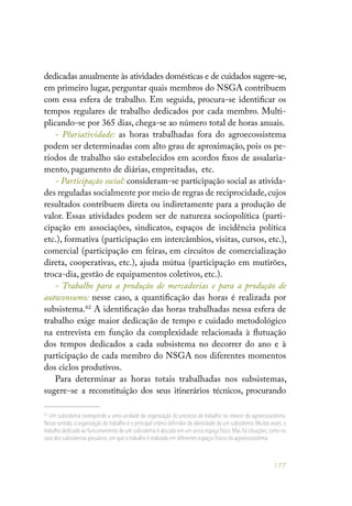 177
dedicadas anualmente às atividades domésticas e de cuidados sugere-se,
em primeiro lugar, perguntar quais membros do NSGA contribuem
com essa esfera de trabalho. Em seguida, procura-se identificar os
tempos regulares de trabalho dedicados por cada membro. Multi-
plicando-se por 365 dias, chega-se ao número total de horas anuais.
- Pluriatividade: as horas trabalhadas fora do agroecossistema
podem ser determinadas com alto grau de aproximação, pois os pe-
ríodos de trabalho são estabelecidos em acordos fixos de assalaria-
mento, pagamento de diárias, empreitadas, etc.
- Participação social: consideram-se participação social as ativida-
des reguladas socialmente por meio de regras de reciprocidade,cujos
resultados contribuem direta ou indiretamente para a produção de
valor. Essas atividades podem ser de natureza sociopolítica (parti-
cipação em associações, sindicatos, espaços de incidência política
etc.), formativa (participação em intercâmbios, visitas, cursos, etc.),
comercial (participação em feiras, em circuitos de comercialização
direta, cooperativas, etc.), ajuda mútua (participação em mutirões,
troca-dia, gestão de equipamentos coletivos, etc.).
- Trabalho para a produção de mercadorias e para a produção de
autoconsumo: nesse caso, a quantificação das horas é realizada por
subsistema.62
A identificação das horas trabalhadas nessa esfera de
trabalho exige maior dedicação de tempo e cuidado metodológico
na entrevista em função da complexidade relacionada à flutuação
dos tempos dedicados a cada subsistema no decorrer do ano e à
participação de cada membro do NSGA nos diferentes momentos
dos ciclos produtivos.
Para determinar as horas totais trabalhadas nos subsistemas,
sugere-se a reconstituição dos seus itinerários técnicos, procurando
62
Um subsistema corresponde a uma unidade de organização do processo de trabalho no interior do agroecossistema.
Nesse sentido, a organização do trabalho é o principal critério definidor da identidade de um subsistema. Muitas vezes, o
trabalho dedicado ao funcionamento de um subsistema é alocado em um único espaço físico. Mas há situações, como no
caso dos subsistemas pecuários,em que o trabalho é realizado em diferentes espaços físicos do agroecossistema.
 