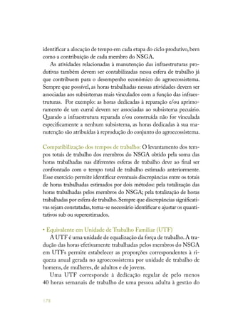 178
identificar a alocação de tempo em cada etapa do ciclo produtivo,bem
como a contribuição de cada membro do NSGA.
As atividades relacionadas à manutenção das infraestruturas pro-
dutivas também devem ser contabilizadas nessa esfera de trabalho já
que contribuem para o desempenho econômico do agroecossistema.
Sempre que possível, as horas trabalhadas nessas atividades devem ser
associadas aos subsistemas mais vinculados com a função das infraes-
truturas. Por exemplo: as horas dedicadas à reparação e/ou aprimo-
ramento de um curral devem ser associadas ao subsistema pecuário.
Quando a infraestrutura reparada e/ou construída não for vinculada
especificamente a nenhum subsistema, as horas dedicadas à sua ma-
nutenção são atribuídas à reprodução do conjunto do agroecossistema.
Compatibilização dos tempos de trabalho: O levantamento dos tem-
pos totais de trabalho dos membros do NSGA obtido pela soma das
horas trabalhadas nas diferentes esferas de trabalho deve ao final ser
confrontado com o tempo total de trabalho estimado anteriormente.
Esse exercício permite identificar eventuais discrepâncias entre os totais
de horas trabalhadas estimados por dois métodos: pela totalização das
horas trabalhadas pelos membros do NSGA; pela totalização de horas
trabalhadas por esfera de trabalho.Sempre que discrepâncias significati-
vas sejam constatadas,torna-se necessário identificar e ajustar os quanti-
tativos sub ou superestimados.
• Equivalente em Unidade de Trabalho Familiar (UTF)
A UTF é uma unidade de equalização da força de trabalho.A tra-
dução das horas efetivamente trabalhadas pelos membros do NSGA
em UTFs permite estabelecer as proporções correspondentes à ri-
queza anual gerada no agroecossistema por unidade de trabalho de
homens, de mulheres, de adultos e de jovens.
Uma UTF corresponde à dedicação regular de pelo menos
40 horas semanais de trabalho de uma pessoa adulta à gestão do
 