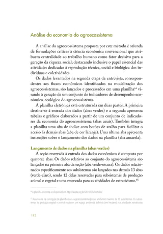 182
Análise da economia do agroecossistema
A análise do agroecossistema proposta por este método é oriunda
de formulações críticas à ciência econômica convencional que atri-
buem centralidade ao trabalho humano como fator decisivo para a
geração da riqueza social, destacando inclusive o papel essencial das
atividades dedicadas à reprodução técnica, social e biológica dos in-
divíduos e coletividades.
Os dados levantados na segunda etapa da entrevista, correspon-
dentes aos fluxos econômicos identificados na modelização dos
agroecossistemas, são lançados e processados em uma planilha64
vi-
sando à geração de um conjunto de indicadores de desempenho eco-
nômico-ecológico do agroecossistema.
A planilha eletrônica está estruturada em duas partes. A primeira
destina-se à entrada dos dados (abas verdes) e a segunda apresenta
tabelas e gráficos elaborados a partir de um conjunto de indicado-
res da economia do agroecossistema (abas azuis). Também integra
a planilha uma aba de índice com botões de atalho para facilitar o
acesso às demais abas (aba de cor laranja). Uma última aba apresenta
instruções sobre o lançamento dos dados na planilha (aba amarela).
Lançamento de dados na planilha (abas verdes)
A seção reservada à entrada dos dados econômicos é composta por
quatorze abas. Os dados relativos ao conjunto do agroecossistema são
lançados na primeira aba da seção (aba verde-escura).Os dados relacio-
nados especificamente aos subsistemas são lançados nas demais 13 abas
(verde-claro), sendo 12 delas reservadas para subsistemas de produção
animal e vegetal e uma reservada para as atividades de extrativismo.65
64
A planilha encontra-se disponível em http://aspta.org.br/2015/05/metodo/.
65
Assumiu-se na concepção da planilha que o agroecossistema possui um limite máximo de 13 subsistemas. Os subsis-
temas de produção vegetal e animal exploram um espaço ambiental definido (em hectares) e as atividades extrativistas
 
