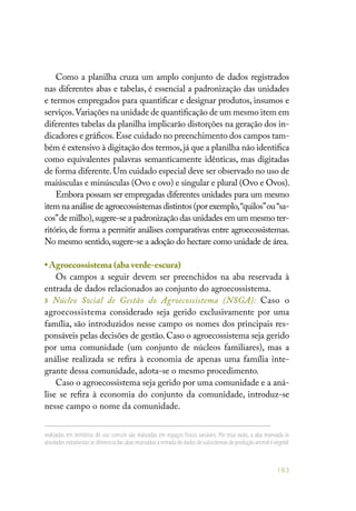 183
Como a planilha cruza um amplo conjunto de dados registrados
nas diferentes abas e tabelas, é essencial a padronização das unidades
e termos empregados para quantificar e designar produtos, insumos e
serviços.Variações na unidade de quantificação de um mesmo item em
diferentes tabelas da planilha implicarão distorções na geração dos in-
dicadores e gráficos.Esse cuidado no preenchimento dos campos tam-
bém é extensivo à digitação dos termos,já que a planilha não identifica
como equivalentes palavras semanticamente idênticas, mas digitadas
de forma diferente.Um cuidado especial deve ser observado no uso de
maiúsculas e minúsculas (Ovo e ovo) e singular e plural (Ovo e Ovos).
Embora possam ser empregadas diferentes unidades para um mesmo
item na análise de agroecossistemas distintos (por exemplo,“quilos”ou“sa-
cos”de milho),sugere-se a padronização das unidades em um mesmo ter-
ritório, de forma a permitir análises comparativas entre agroecossistemas.
No mesmo sentido,sugere-se a adoção do hectare como unidade de área.
• Agroecossistema (aba verde-escura)
Os campos a seguir devem ser preenchidos na aba reservada à
entrada de dados relacionados ao conjunto do agroecossistema.
» Núcleo Social de Gestão do Agroecossistema (NSGA): Caso o
agroecossistema considerado seja gerido exclusivamente por uma
família, são introduzidos nesse campo os nomes dos principais res-
ponsáveis pelas decisões de gestão. Caso o agroecossistema seja gerido
por uma comunidade (um conjunto de núcleos familiares), mas a
análise realizada se refira à economia de apenas uma família inte-
grante dessa comunidade, adota-se o mesmo procedimento.
Caso o agroecossistema seja gerido por uma comunidade e a aná-
lise se refira à economia do conjunto da comunidade, introduz-se
nesse campo o nome da comunidade.
realizadas em territórios de uso comum são realizadas em espaços físicos variáveis. Por essa razão, a aba reservada às
atividades extrativistas se diferencia das abas reservadas à entrada de dados de subsistemas de produção animal e vegetal.
 