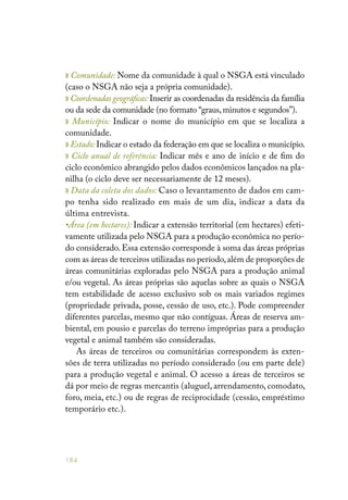 184
» Comunidade: Nome da comunidade à qual o NSGA está vinculado
(caso o NSGA não seja a própria comunidade).
» Coordenadas geográficas: Inserir as coordenadas da residência da família
ou da sede da comunidade (no formato “graus,minutos e segundos”).
» Município: Indicar o nome do município em que se localiza a
comunidade.
» Estado: Indicar o estado da federação em que se localiza o município.
» Ciclo anual de referência: Indicar mês e ano de início e de fim do
ciclo econômico abrangido pelos dados econômicos lançados na pla-
nilha (o ciclo deve ser necessariamente de 12 meses).
» Data da coleta dos dados: Caso o levantamento de dados em cam-
po tenha sido realizado em mais de um dia, indicar a data da
última entrevista.
•Área (em hectares): Indicar a extensão territorial (em hectares) efeti-
vamente utilizada pelo NSGA para a produção econômica no perío-
do considerado. Essa extensão corresponde à soma das áreas próprias
com as áreas de terceiros utilizadas no período,além de proporções de
áreas comunitárias exploradas pelo NSGA para a produção animal
e/ou vegetal. As áreas próprias são aquelas sobre as quais o NSGA
tem estabilidade de acesso exclusivo sob os mais variados regimes
(propriedade privada, posse, cessão de uso, etc.). Pode compreender
diferentes parcelas, mesmo que não contíguas. Áreas de reserva am-
biental, em pousio e parcelas do terreno impróprias para a produção
vegetal e animal também são consideradas.
As áreas de terceiros ou comunitárias correspondem às exten-
sões de terra utilizadas no período considerado (ou em parte dele)
para a produção vegetal e animal. O acesso a áreas de terceiros se
dá por meio de regras mercantis (aluguel, arrendamento, comodato,
foro, meia, etc.) ou de regras de reciprocidade (cessão, empréstimo
temporário etc.).
 