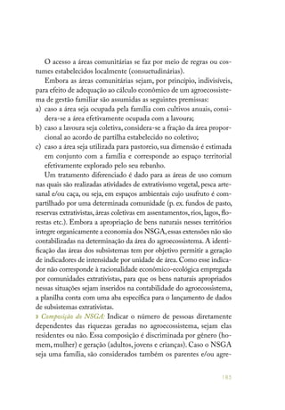 185
O acesso a áreas comunitárias se faz por meio de regras ou cos-
tumes estabelecidos localmente (consuetudinárias).
Embora as áreas comunitárias sejam, por princípio, indivisíveis,
para efeito de adequação ao cálculo econômico de um agroecossiste-
ma de gestão familiar são assumidas as seguintes premissas:
a) 	caso a área seja ocupada pela família com cultivos anuais, consi-
dera-se a área efetivamente ocupada com a lavoura;
b) 	caso a lavoura seja coletiva, considera-se a fração da área propor-
cional ao acordo de partilha estabelecido no coletivo;
c) 	caso a área seja utilizada para pastoreio, sua dimensão é estimada
em conjunto com a família e corresponde ao espaço territorial
efetivamente explorado pelo seu rebanho.
Um tratamento diferenciado é dado para as áreas de uso comum
nas quais são realizadas atividades de extrativismo vegetal, pesca arte-
sanal e/ou caça, ou seja, em espaços ambientais cujo usufruto é com-
partilhado por uma determinada comunidade (p. ex. fundos de pasto,
reservas extrativistas, áreas coletivas em assentamentos, rios, lagos, flo-
restas etc.). Embora a apropriação de bens naturais nesses territórios
integre organicamente a economia dos NSGA,essas extensões não são
contabilizadas na determinação da área do agroecossistema. A identi-
ficação das áreas dos subsistemas tem por objetivo permitir a geração
de indicadores de intensidade por unidade de área. Como esse indica-
dor não corresponde à racionalidade econômico-ecológica empregada
por comunidades extrativistas, para que os bens naturais apropriados
nessas situações sejam inseridos na contabilidade do agroecossistema,
a planilha conta com uma aba específica para o lançamento de dados
de subsistemas extrativistas.
» Composição do NSGA: Indicar o número de pessoas diretamente
dependentes das riquezas geradas no agroecossistema, sejam elas
residentes ou não. Essa composição é discriminada por gênero (ho-
mem, mulher) e geração (adultos, jovens e crianças). Caso o NSGA
seja uma família, são considerados também os parentes e/ou agre-
 