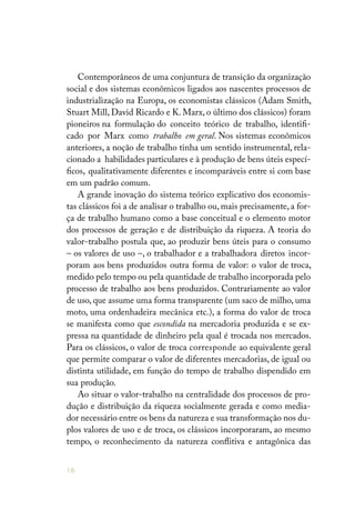 16
Contemporâneos de uma conjuntura de transição da organização
social e dos sistemas econômicos ligados aos nascentes processos de
industrialização na Europa, os economistas clássicos (Adam Smith,
Stuart Mill, David Ricardo e K. Marx, o último dos clássicos) foram
pioneiros na formulação do conceito teórico de trabalho, identifi-
cado por Marx como trabalho em geral. Nos sistemas econômicos
anteriores, a noção de trabalho tinha um sentido instrumental, rela-
cionado a habilidades particulares e à produção de bens úteis especí-
ficos, qualitativamente diferentes e incomparáveis entre si com base
em um padrão comum.
A grande inovação do sistema teórico explicativo dos economis-
tas clássicos foi a de analisar o trabalho ou, mais precisamente, a for-
ça de trabalho humano como a base conceitual e o elemento motor
dos processos de geração e de distribuição da riqueza. A teoria do
valor-trabalho postula que, ao produzir bens úteis para o consumo
– os valores de uso –, o trabalhador e a trabalhadora diretos incor-
poram aos bens produzidos outra forma de valor: o valor de troca,
medido pelo tempo ou pela quantidade de trabalho incorporada pelo
processo de trabalho aos bens produzidos. Contrariamente ao valor
de uso, que assume uma forma transparente (um saco de milho, uma
moto, uma ordenhadeira mecânica etc.), a forma do valor de troca
se manifesta como que escondida na mercadoria produzida e se ex-
pressa na quantidade de dinheiro pela qual é trocada nos mercados.
Para os clássicos, o valor de troca corresponde ao equivalente geral
que permite comparar o valor de diferentes mercadorias, de igual ou
distinta utilidade, em função do tempo de trabalho dispendido em
sua produção.
Ao situar o valor-trabalho na centralidade dos processos de pro-
dução e distribuição da riqueza socialmente gerada e como media-
dor necessário entre os bens da natureza e sua transformação nos du-
plos valores de uso e de troca, os clássicos incorporaram, ao mesmo
tempo, o reconhecimento da natureza conflitiva e antagônica das
 
