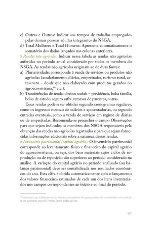 187
c) 	Outras e Outros: Indicar aos tempos de trabalho empregados
pelas demais pessoas adultas integrantes do NSGA.
d) 	Total Mulheres e Total Homens: Apresenta automaticamente o
somatório dos dados lançados nas colunas anteriores.
» Rendas não agrícolas: Indicar nessa tabela as rendas não agrícolas
auferidas no período anual considerado por todos os membros do
NSGA. As rendas não agrícolas originam-se de duas fontes:
a) 	Pluriatividade: corresponde à venda de serviços ou produtos não
agrícolas (assalariamento, diárias, empreitadas, turismo rural, ar-
tesanato – desde que não elaborado com produtos gerados no
agroecossistema,66
etc.).
b) 	Transferências de renda: direitos sociais – previdência, bolsa família,
bolsa de estudo, seguro safra, remessa de parentes, outras.
Essas rendas podem ser obtidas segundo cronogramas regulares,
como os ingressos mensais de salários e aposentadorias, ou segundo
entradas eventuais, como a venda de serviços em regime de diárias
ou de empreitadas. Recomenda-se preencher o campo Observações
para que sejam indicados os membros dos NSGA responsáveis pela
obtenção das rendas não agrícolas registradas e para que sejam forne-
cidas informações adicionais sobre a natureza dessas rendas.
» Inventário patrimonial (capital agrário): O inventário patrimonial
corresponde ao levantamento físico e financeiro do capital agrário
do agroecossistema, ou seja, dos bens materiais cujos ciclos de re-
produção ou de reposição são superiores ao período considerado na
análise. A variação do capital agrário no período analisado (ou ba-
lanço patrimonial) deve ser contabilizada nos resultados econômi-
cos do ano. Essa cifra é obtida automaticamente após o lançamento
dos valores financeiros estimados de cada um dos itens inventaria-
dos nos campos correspondentes ao início e ao final do período.
66
Artesanatos cujas matérias-primas são oriundas principalmente do agroecossistema são contabilizados como produtos
de um subsistema específico.Portanto,geram rendas agrícolas.
 