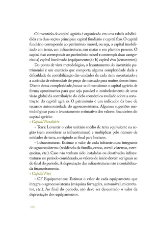 188
O inventário do capital agrário é organizado em uma tabela subdivi-
dida em duas seções principais: capital fundiário e capital fixo.O capital
fundiário corresponde ao patrimônio imóvel, ou seja, o capital imobili-
zado em terras, em infraestruturas, em matas e em plantios perenes. O
capital fixo corresponde ao patrimônio móvel e contempla duas catego-
rias: a) capital inanimado (equipamentos) e b) capital vivo (semoventes).
Do ponto de vista metodológico, o levantamento do inventário pa-
trimonial é um exercício que comporta alguma complexidade dada a
dificuldade de contabilização das unidades de cada item inventariado e
a ausência de referenciais de preço de mercado para muitos desses itens.
Diante dessa complexidade, busca-se dimensionar o capital agrário de
forma aproximativa para que seja possível o estabelecimento de uma
visão global da contribuição do ciclo econômico avaliado sobre a cons-
trução do capital agrário. O patrimônio é um indicador da base de
recursos autocontrolada do agroecossistema. Algumas sugestões me-
todológicas para o levantamento estimativo dos valores financeiros do
capital agrário:
» Capital Fundiário
- Terra: Levantar o valor unitário médio de terra equivalente na re-
gião (sem considerar as infraestruturas) e multiplicar pelo número de
unidades de terra,corrigindo ao final para hectares.
- Infraestruturas: Estimar o valor de cada infraestrutura integrante
do agroecossistema (residência da família, cercas, curral, cisternas, ester-
queiras, etc.). Caso não tenham sido instaladas ou desativadas infraes-
truturas no período considerado,os valores do início devem ser iguais ao
do final do período.A depreciação das infraestruturas não é contabiliza-
da financeiramente.
» Capital Fixo
- CF Equipamentos: Estimar o valor de cada equipamento que
integra o agroecossistema (máquina forrageira, automóvel, microtra-
tor, etc.). Ao final do período, não deve ser descontado o valor da
depreciação dos equipamentos.
 