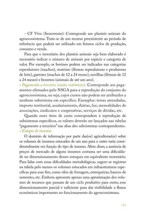 189
- CF Vivo (Semovente): Corresponde aos planteis animais do
agroecossistema. Trata-se de um recurso preexistente ao período de
referência que poderá ser utilizado em futuros ciclos de produção,
consumo e venda.
Para que o inventário dos planteis animais seja bem elaborado é
necessário indicar o número de animais por espécie e categoria de
valor. Por exemplo, os bovinos podem ser indicados nas categorias
reprodutores (machos), matrizes (fêmeas reprodutoras e produtoras
de leite), garrotes (machos de 12 a 24 meses), novilhas (fêmeas de 12
a 24 meses) e bezerros (animais de até um ano).
» Pagamento a terceiros (custos sistêmicos): Corresponde aos paga-
mentos efetuados pelo NSGA para a reprodução do conjunto do
agroecossistema, ou seja, cujos custos não podem ser atribuídos a
nenhum subsistema em específico. Exemplos: terras arrendadas,
imposto territorial, assalariamento, diárias, luz, mensalidades de
associações, sindicatos e cooperativas, serviços de dívidas, etc.
Quando esses itens de custo correspondem à reprodução de
subsistemas específicos, os valores deverão ser lançados nas tabelas
“pagamento a terceiros” nas abas dos subsistemas correspondentes.
» Estoque de insumos
O domínio de informação por parte das(os) agricultoras(es) sobre
os volumes de insumos estocados de um ano para o outro varia consi-
deravelmente em função do tipo de insumo. Além disso, a ausência de
preços de mercado de alguns insumos costuma ser uma dificulda-
de no dimensionamento desses estoques em equivalente monetário.
Para lidar com essas dificuldades metodológicas, sugere-se registrar
na tabela pelo menos os volumes estocados em infraestruturas espe-
cíficas para esse fim, como silos de forragem, esterqueiras, bancos de
sementes, etc. Embora apresente apenas uma aproximação dos volu-
mes de recursos que passam de um ciclo produtivo para outro, esse
dimensionamento parcial é suficiente para dar visibilidade a fluxos
econômicos importantes no funcionamento do agroecossistema.
 