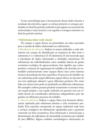 190
Como metodologia para o levantamento desses dados durante a
condução da entrevista, sugere-se estimar primeiro os estoques pro-
duzidos no final do período analisado (cujo registro na memória dos
entrevistados é mais recente) e em seguida os estoques existentes no
final do período anterior.
• Subsistemas (abas verde-claras)
Os campos a seguir devem ser preenchidos nas abas reservadas
para a entrada de dados relacionados aos subsistemas.
» Identificação do subsistema: Indicar os nomes atribuídos a cada sub-
sistema nos campos de identificação na sequência de abas entre o
subsistema 1 e o subsistema 13. O subsistema 13 está reservado para
a introdução de dados relacionados a atividades extrativistas. Os
subsistemas são individualizados como unidades básicas de gestão
econômico-ecológica do agroecossistema. Isso significa que corres-
pondem a sistemas de organização do trabalho, não devendo ser en-
tendidos exclusivamente como espaços físicos nem como sistemas
técnicos de produção de itens específicos. O processo de trabalho em
um subsistema pode ocupar diferentes espaços físicos no decorrer do
ano (ver explicação adiante) e gerar diferentes produtos. Por outro
lado, um mesmo item pode ser produzido em diferentes subsistemas.
Por exemplo: embora possam produzir exatamente os mesmos itens,
um roçado próprio e um roçado realizado em parceria com um vi-
zinho devem ser considerados subsistemas independentes, pois são
geridos em diferentes processos de trabalho.
» Área do subsistema: Indicar o espaço físico (em hectares) efetiva-
mente explorado pelo subsistema durante o ciclo econômico ana-
lisado. Essa extensão corresponde ao espaço ambiental onde bens
e serviços ecológicos são diretamente apropriados para a posterior
conversão em bens econômicos. Essa informação é essencial para a
determinação de indicadores de intensidade econômica por unidade
de área (R$/ha). Alguns cuidados metodológicos relacionados ao
 