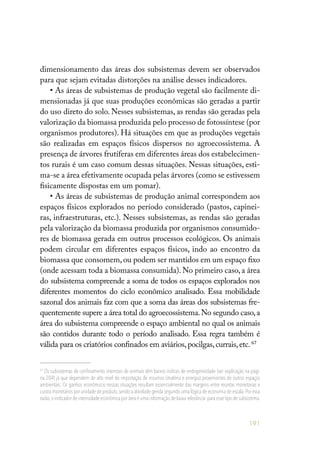 191
dimensionamento das áreas dos subsistemas devem ser observados
para que sejam evitadas distorções na análise desses indicadores.
• As áreas de subsistemas de produção vegetal são facilmente di-
mensionadas já que suas produções econômicas são geradas a partir
do uso direto do solo. Nesses subsistemas, as rendas são geradas pela
valorização da biomassa produzida pelo processo de fotossíntese (por
organismos produtores). Há situações em que as produções vegetais
são realizadas em espaços físicos dispersos no agroecossistema. A
presença de árvores frutíferas em diferentes áreas dos estabelecimen-
tos rurais é um caso comum dessas situações. Nessas situações, esti-
ma-se a área efetivamente ocupada pelas árvores (como se estivessem
fisicamente dispostas em um pomar).
• As áreas de subsistemas de produção animal correspondem aos
espaços físicos explorados no período considerado (pastos, capinei-
ras, infraestruturas, etc.). Nesses subsistemas, as rendas são geradas
pela valorização da biomassa produzida por organismos consumido-
res de biomassa gerada em outros processos ecológicos. Os animais
podem circular em diferentes espaços físicos, indo ao encontro da
biomassa que consomem, ou podem ser mantidos em um espaço fixo
(onde acessam toda a biomassa consumida). No primeiro caso, a área
do subsistema compreende a soma de todos os espaços explorados nos
diferentes momentos do ciclo econômico analisado. Essa mobilidade
sazonal dos animais faz com que a soma das áreas dos subsistemas fre-
quentemente supere a área total do agroecossistema.No segundo caso,a
área do subsistema compreende o espaço ambiental no qual os animais
são contidos durante todo o período analisado. Essa regra também é
válida para os criatórios confinados em aviários,pocilgas,currais,etc.67
67
Os subsistemas de confinamento intensivo de animais têm baixos índices de endogeneidade (ver explicação na pági-
na 204) já que dependem de alto nível de importação de insumos (matéria e energia) provenientes de outros espaços
ambientais. Os ganhos econômicos nessas situações resultam essencialmente das margens entre receitas monetárias e
custos monetários por unidade de produto,sendo a atividade gerida segundo uma lógica de economia de escala.Por essa
razão,o indicador de intensidade econômica por área é uma informação de baixa relevância para esse tipo de subsistema.
 