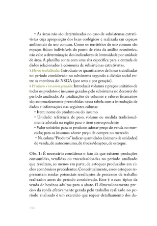 192
• As áreas não são determinadas no caso de subsistemas extrati-
vistas cuja apropriação dos bens ecológicos é realizada em espaços
ambientais de uso comum. Como os territórios de uso comum são
espaços físicos indivisíveis do ponto de vista da análise econômica,
não cabe a determinação dos indicadores de intensidade por unidade
de área. A planilha conta com uma aba específica para a entrada de
dados relacionados à economia de subsistemas extrativistas.
» Horas trabalhadas: Introduzir os quantitativos de horas trabalhadas
no período considerado no subsistema segundo a divisão social en-
tre os membros do NSGA (por sexo e por geração).
» Produtos e insumos gerados: Introduzir volumes e preços unitários de
todos os produtos e insumos gerados pelo subsistema no decorrer do
período analisado. As totalizações de volumes e valores financeiros
são automaticamente preenchidas nessa tabela com a introdução de
dados e informações nas seguintes colunas:
• Item: nome do produto ou do insumo
• Unidade: referência de peso, volume ou medida tradicional-
mente adotada na região para o item correspondente
• Valor unitário: para os produtos adotar preço de venda no mer-
cado; para os insumos adotar preço de compra no mercado
• Na coluna “Produtos”indicar quantidades (número de unidades)
de venda, de autoconsumo, de trocas/doações, de estoque.
Obs. 1: É necessário considerar o fato de que existem produções
consumidas, vendidas ou trocadas/doadas no período analisado
que resultam, ao menos em parte, de estoques produzidos em ci-
clos econômicos precedentes. Conceitualmente, esses estoques re-
presentam rendas potenciais resultantes de processos de trabalho
realizados antes do período considerado. Esse é o caso típico da
venda de bovinos adultos para o abate. O dimensionamento pre-
ciso da renda efetivamente gerada pelo trabalho realizado no pe-
ríodo analisado é um exercício que requer detalhamento dos da-
 