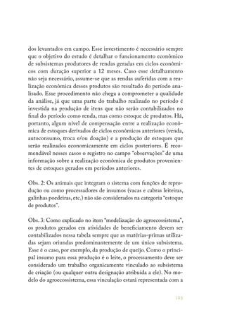 193
dos levantados em campo. Esse investimento é necessário sempre
que o objetivo do estudo é detalhar o funcionamento econômico
de subsistemas produtores de rendas geradas em ciclos econômi-
cos com duração superior a 12 meses. Caso esse detalhamento
não seja necessário, assume-se que as rendas auferidas com a rea-
lização econômica desses produtos são resultado do período ana-
lisado. Esse procedimento não chega a comprometer a qualidade
da análise, já que uma parte do trabalho realizado no período é
investida na produção de itens que não serão contabilizados no
final do período como renda, mas como estoque de produtos. Há,
portanto, algum nível de compensação entre a realização econô-
mica de estoques derivados de ciclos econômicos anteriores (venda,
autoconsumo, troca e/ou doação) e a produção de estoques que
serão realizados economicamente em ciclos posteriores. É reco-
mendável nesses casos o registro no campo “observações” de uma
informação sobre a realização econômica de produtos provenien-
tes de estoques gerados em períodos anteriores.
Obs. 2: Os animais que integram o sistema com funções de repro-
dução ou como processadores de insumos (vacas e cabras leiteiras,
galinhas poedeiras, etc.) não são considerados na categoria “estoque
de produtos”.
Obs. 3: Como explicado no item “modelização do agroecossistema”,
os produtos gerados em atividades de beneficiamento devem ser
contabilizados nessa tabela sempre que as matérias-primas utiliza-
das sejam oriundas predominantemente de um único subsistema.
Esse é o caso, por exemplo, da produção de queijo. Como o princi-
pal insumo para essa produção é o leite, o processamento deve ser
considerado um trabalho organicamente vinculado ao subsistema
de criação (ou qualquer outra designação atribuída a ele). No mo-
delo do agroecossistema, essa vinculação estará representada com a
 