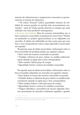 194
inserção das infraestruturas e equipamentos necessários ao proces-
samento no interior do subsistema.
• Na coluna “Insumos” indicar quantidades (número de uni-
dades) de insumos gerados no período (não necessariamente con-
sumidos – parte do volume gerado alimenta os estoques que serão
utilizados nos ciclos produtivos subsequentes).
» Consumos intermediários: Bens de consumo intermediário são os
bens econômicos consumidos na produção de outros bens.68
Podem
ser produzidos no próprio agroecossistema ou ser adquiridos nos
mercados. A tabela está subdividida em duas seções para que esses
bens e seus correspondentes valores sejam registrados e processados
em separado.
Na primeira seção da tabela, inserir dados e informações sobre os
bens consumidos de produção própria nas seguintes colunas:
• Item: nome dos insumos consumidos no período
• Unidade: referência de peso, volume ou medida tradicional-
mente adotada na região para o item correspondente
• Valor unitário: Adotar preço de compra
• Quantidade: Inserir o número de unidades consumidas
Na segunda seção da tabela, inserir dados e informações sobre os
bens consumidos adquiridos nos mercados nas seguintes colunas:
• Item: Indicar os nomes dos insumos consumidos no período
• Unidade: Indicar a referência de peso, volume ou medida tradi-
cionalmente adotada na região para o item correspondente
• Valor unitário: Indicar o valor pelo preço de compra
• Quantidade: Inserir o número de unidades consumidas
• Origem: Identificar a procedência do insumo adquirido. Insu-
mos provenientes de mercados socialmente regulados e gerados
68
Para identificar a riqueza gerada na produção dos bens finais (ou valor agregado) é necessário que seja descontado o
valor correspondente aos bens consumidos no processo de trabalho.
 