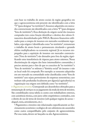 195
com base no trabalho de atores sociais da região geográfica em
que o agroecossistema está presente são identificados com a letra
“T”(para designar “no território”).Insumos adquiridos em merca-
dos convencionais são identificados com a letra “F”(para designar
“fora do território”). Essa distinção da origem social dos insumos
comprados tem como função identificar o destino dos valores fi-
nanceiros desembolsados pelo NSGA. Recursos financeiros utili-
zados para a compra de insumos em mercados socialmente regu-
lados, cuja origem é identificada como “no território”, remuneram
o trabalho de atores locais e permanecem circulando e gerando
efeitos multiplicadores na economia regional. Já os recursos em-
pregados para a aquisição de insumos em mercados convencio-
nais (“fora do território”) são drenados para fora da região, signi-
ficando uma transferência de riqueza para atores externos. Nessa
discriminação da origem dos bens intermediários consumidos, é
preciso atentar para o fato de que os conceitos de “no território” e
“fora do território” se referem à “história social” do insumo e não
ao local onde foi comprado. Por exemplo: as sementes adquiridas
em um mercado na comunidade serão classificadas como “fora do
território” caso sejam provenientes de empresas sementeiras; caso
tenham sido produzidas localmente por algum(a) agricultor(a) ou
organização sua origem será definida como “no território”.
» Pagamento a terceiros: Corresponde aos desembolsos efetuados para a
remuneração de serviços ou ao pagamento da renda da terra de terceiros.
São contabilizados nessa tabela os custos com trabalhadores externos,
com assistência técnica, com juros sobre empréstimos contraídos, com
o direito de uso de terras de terceiros (sob qualquer regime de acesso –
aluguel, meia, arrendamento, etc.).
• Pagamentos a terceiros não relacionados especificamente ao fun-
cionamento econômico-ecológico de um subsistema são assumidos
como custos compartilhados pelo conjunto do agroecossistema.
Por essa razão, devem ser lançados na aba Agroecossistema.
 