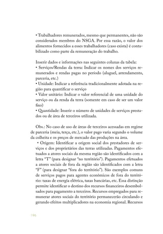 196
• Trabalhadores remunerados, mesmo que permanentes, não são
considerados membros do NSGA. Por essa razão, o valor dos
alimentos fornecidos a esses trabalhadores (caso exista) é conta-
bilizado como parte da remuneração do trabalho.
Inserir dados e informações nas seguintes colunas da tabela:
• Serviços/Rendas da terra: Indicar os nomes dos serviços re-
munerados e rendas pagas no período (aluguel, arrendamento,
parceria, etc.)
• Unidade: Indicar a referência tradicionalmente adotada na re-
gião para quantificar o serviço
• Valor unitário: Indicar o valor referencial de uma unidade do
serviço ou da renda da terra (somente em caso de ser um valor
fixo)
• Quantidade: Inserir o número de unidades de serviços presta-
dos ou de área de terceiros utilizada.
Obs.: No caso de uso de áreas de terceiros acessadas em regime
de parceria (meia, terça, etc.), o valor pago varia segundo o volume
da colheita e os preços de mercado das produções na área.
• Origem: Identificar a origem social dos prestadores de ser-
viços e dos proprietários das terras utilizadas. Pagamentos efe-
tuados a atores sociais da mesma região são identificados com a
letra “T” (para designar “no território”). Pagamentos efetuados
a atores sociais de fora da região são identificados com a letra
“F” (para designar “fora do território”). São exemplos comuns
de serviços pagos para agentes econômicos de fora do territó-
rio: taxas de energia elétrica, taxas bancárias, etc. Essa distinção
permite identificar o destino dos recursos financeiros desembol-
sados para pagamento a terceiros. Recursos empregados para re-
munerar atores sociais do território permanecerão circulando e
gerando efeitos multiplicadores na economia regional. Recursos
 