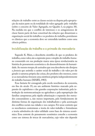 17
relações de trabalho entre as classes sociais na disputa pela apropria-
ção da maior parte ou da totalidade do valor agregado pelo trabalho
(sobre o conceito de Valor Agregado, ver Quadro 3, na página 38).
Na medida em que o conflito de interesses e os antagonismos de
classe fazem parte da base conceitual das relações que dinamizam a
organização social do trabalho e os produtos do trabalho,postularam
os clássicos que a economia deve ser entendida também como uma
ciência política.
Invisibilização do trabalho e o primado da mercadoria
Segundo K. Marx, a descoberta científica de que os produtos do
trabalho,como valor,são a expressão pura e simples do trabalho huma-
no consumido em sua produção marca uma época revolucionária na
história do pensamento econômico e do desenvolvimento da humani-
dade.Ao mesmo tempo,ele assinalou que essa descoberta não dissipou
a fantasia que assimila o caráter social do trabalho e do valor por ele
gerado à natureza própria das coisas, dos produtos eles mesmos, como
se as mercadorias tivessem uma existência própria independentemente
do trabalho humano (MARX, 1983).
Essa fantasia foi consagrada pela escola neoclássica da economia,
em fins do século 19, em um ambiente histórico marcado pela ex-
pansão do capitalismo e das grandes corporações industriais; pela in-
trodução da motomecanização na agricultura e pela expropriação das
famílias camponesas; pela rápida urbanização e expansão dos merca-
dos consumidores e, não menos importante, pelo fortalecimento de
distintas formas de organização dos trabalhadores e pela acentuação
dos conflitos sociais nas cidades e nos campos. Foi nesse contexto que
os neoclássicos contestaram a teoria do valor-trabalho e formularam
a teoria substitutiva do valor-utilidade como base do sistema econô-
mico. Essa corrente do pensamento econômico concebe a economia
como um sistema de trocas de mercadorias, cujo valor não depende
 
