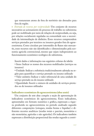197
que remuneram atores de fora do território são drenados para
fora da região.
» Entrada de recursos por reciprocidade: Um conjunto de recursos
necessários ao acionamento do processo de trabalho no subsistema
pode ser mobilizado por meio de relações de reciprocidade, ou seja,
por relações socialmente reguladas na comunidade sem a necessi-
dade da intermediação de dinheiro. Esses recursos compreendem
serviços prestados por terceiros ou insumos gerados fora do agroe-
cossistema. Como circulam por intermédio de fluxos não mercan-
tis, esses recursos não são identificados e dimensionados pela eco-
nomia agrícola convencional, mesmo que sejam indispensáveis ao
funcionamento econômico-ecológico do subsistema.
Inserir dados e informações nas seguintes colunas da tabela:
• Itens: Indicar os nomes dos recursos mobilizados (serviços ou
insumos)
• Unidade: Indicar a referência tradicionalmente adotada na re-
gião para quantificar o serviço prestado ou insumo utilizado
• Valor unitário: Indicar o valor referencial de uma unidade do
serviço prestado ou do insumo utilizado
• Quantidade: Inserir o número de unidades de serviços presta-
dos ou de insumos utilizados
Indicadores econômicos do agroecossistema (abas azuis)
Um conjunto de sete abas compõe a seção de apresentação de
indicadores econômicos do agroecossistema. Esses indicadores,
apresentados em formato numérico e gráfico, expressam a rique-
za produzida no agroecossistema no período analisado segundo
diferentes composições (estoques, rendas brutas e líquidas) e di-
ferentes recortes analíticos (rendas totais e parciais, monetárias e
não monetárias, agrícolas e não agrícolas). Os indicadores também
expressam a distribuição proporcional das rendas segundo a contri-
 