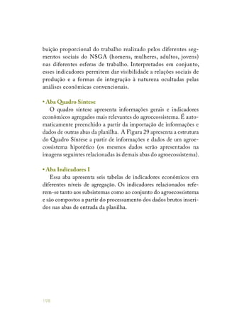 198
buição proporcional do trabalho realizado pelos diferentes seg-
mentos sociais do NSGA (homens, mulheres, adultos, jovens)
nas diferentes esferas de trabalho. Interpretados em conjunto,
esses indicadores permitem dar visibilidade a relações sociais de
produção e a formas de integração à natureza ocultadas pelas
análises econômicas convencionais.
• Aba Quadro Síntese
O quadro síntese apresenta informações gerais e indicadores
econômicos agregados mais relevantes do agroecossistema. É auto-
maticamente preenchido a partir da importação de informações e
dados de outras abas da planilha. A Figura 29 apresenta a estrutura
do Quadro Síntese a partir de informações e dados de um agroe-
cossistema hipotético (os mesmos dados serão apresentados na
imagens seguintes relacionadas às demais abas do agroecossistema).
• Aba Indicadores I
Essa aba apresenta seis tabelas de indicadores econômicos em
diferentes níveis de agregação. Os indicadores relacionados refe-
rem-se tanto aos subsistemas como ao conjunto do agroecossistema
e são compostos a partir do processamento dos dados brutos inseri-
dos nas abas de entrada da planilha.
 