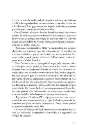 201
preende os itens: bens da produção vegetal e animal e extrativismo
vendidos; bens produzidos e autoconsumidos, estocados, doados ou
utilizados para fazer pagamentos em espécie, avaliados pelo preço
que seria pago caso comprados nos mercados.
Obs.: Embora a alteração do valor dos rebanhos pela variação do
número de animais, do peso ou dos preços nos mercados (variação
de inventário do estoque em relação ao exercício anterior) também
integre a contabilidade do Produto Bruto,essa variável não está con-
templada na análise proposta.
• Consumos Intermediários (CI): Correspondem aos insumos
adquiridos nos mercados que são integralmente consumidos no
processo produtivo e que se incorporam nos novos produtos (se-
mentes,adubos,ração para os animais,etc.).Esses valores podem ser
gastos no território e fora dele.
Obs.: Embora a parcela do capital fixo que sofre desgaste e de-
preciação pelo uso na produção (instrumentos, ferramentas, moto-
res, instalações, etc.) seja contabilizada no cálculo dos consumos in-
termediários,esta variável não está contemplada na análise proposta.
São duas as razões para essa opção metodológica. Em primeiro lu-
gar,o cálculo linear da depreciação anual com base no tempo de vida
útil do capi­tal fixo não corresponde à lógica econômica da agricul-
tura familiar para eventual reposição do bem. Em segundo lugar, a
incorporação dos valores da depreciação nos consumos intermediá-
rios pode gerar desvios e deformações no curto prazo, com riscos de
mascarar os dados reais da economia dos agroecossistemas.
• Pagamento a Terceiros (PT): O pagamento a terceiros corres-
ponde à remuneração monetária de serviços de diaristas,assalariados,
arrendamento, juros bancários, impostos etc. Esses valores podem
ser gastos no território e fora dele.
• Custos de Produção (CP): Corresponde ao somatório dos va-
lores dos consumos intermediários comprados e o pagamento de
serviços de terceiros.
 