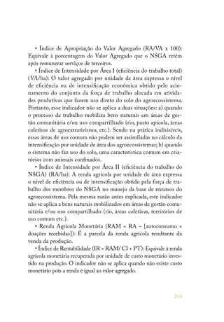 203
• Índice de Apropriação do Valor Agregado (RA/VA x 100):
Equivale à porcentagem do Valor Agregado que o NSGA retém
após remunerar serviços de terceiros.
• Índice de Intensidade por Área I (eficiência do trabalho total)
(VA/ha): O valor agregado por unidade de área expressa o nível
de eficiência ou de intensificação econômica obtido pelo acio-
namento do conjunto da força de trabalho alocada em ativida-
des produtivas que fazem uso direto do solo do agroecossistema.
Portanto, esse indicador não se aplica a duas situações: a) quando
o processo de trabalho mobiliza bens naturais em áreas de ges-
tão comunitária e/ou uso compartilhado (rio, pasto apícola, áreas
coletivas de agroextrativismo, etc.). Sendo na prática indivisíveis,
essas áreas de uso comum não podem ser assimiladas no cálculo da
intensificação por unidade de área dos agroecossistemas; b) quando
o sistema não faz uso do solo, uma característica comum em cria-
tórios com animais confinados.
• Índice de Intensidade por Área II (eficiência do trabalho do
NSGA) (RA/ha): A renda agrícola por unidade de área expressa
o nível de eficiência ou de intensificação obtido pela força de tra-
balho dos membros do NSGA no manejo da base de recursos do
agroecossistema. Pela mesma razão antes explicada, este indicador
não se aplica a bens naturais mobilizados em áreas de gestão comu-
nitária e/ou uso compartilhado (rio, áreas coletivas, territórios de
uso comum etc.).
• Renda Agrícola Monetária (RAM = RA – [autoconsumo +
doações recebidas]): É a parcela da renda agrícola resultante da
venda da produção.
• Índice de Rentabilidade (IR = RAM/ CI + PT): Equivale à renda
agrícola monetária recuperada por unidade de custo monetário inves-
tido na produção. O indicador não se aplica quando não existe custo
monetário pois a renda é igual ao valor agregado.
 
