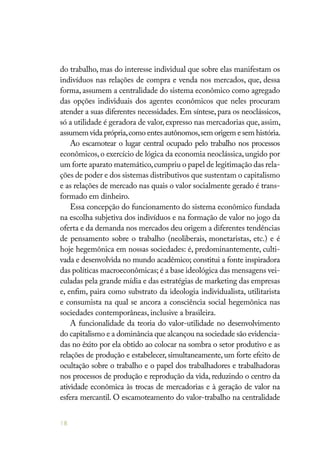18
do trabalho, mas do interesse individual que sobre elas manifestam os
indivíduos nas relações de compra e venda nos mercados, que, dessa
forma, assumem a centralidade do sistema econômico como agregado
das opções individuais dos agentes econômicos que neles procuram
atender a suas diferentes necessidades. Em síntese, para os neoclássicos,
só a utilidade é geradora de valor,expresso nas mercadorias que,assim,
assumem vida própria,como entes autônomos,sem origem e sem história.
Ao escamotear o lugar central ocupado pelo trabalho nos processos
econômicos,o exercício de lógica da economia neoclássica,ungido por
um forte aparato matemático,cumpriu o papel de legitimação das rela-
ções de poder e dos sistemas distributivos que sustentam o capitalismo
e as relações de mercado nas quais o valor socialmente gerado é trans-
formado em dinheiro.
Essa concepção do funcionamento do sistema econômico fundada
na escolha subjetiva dos indivíduos e na formação de valor no jogo da
oferta e da demanda nos mercados deu origem a diferentes tendências
de pensamento sobre o trabalho (neoliberais, monetaristas, etc.) e é
hoje hegemônica em nossas sociedades: é, predominantemente, culti-
vada e desenvolvida no mundo acadêmico; constitui a fonte inspiradora
das políticas macroeconômicas; é a base ideológica das mensagens vei-
culadas pela grande mídia e das estratégias de marketing das empresas
e, enfim, paira como substrato da ideologia individualista, utilitarista
e consumista na qual se ancora a consciência social hegemônica nas
sociedades contemporâneas, inclusive a brasileira.
A funcionalidade da teoria do valor-utilidade no desenvolvimento
do capitalismo e a dominância que alcançou na sociedade são evidencia-
das no êxito por ela obtido ao colocar na sombra o setor produtivo e as
relações de produção e estabelecer, simultaneamente, um forte efeito de
ocultação sobre o trabalho e o papel dos trabalhadores e trabalhadoras
nos processos de produção e reprodução da vida, reduzindo o centro da
atividade econômica às trocas de mercadorias e à geração de valor na
esfera mercantil. O escamoteamento do valor-trabalho na centralidade
 