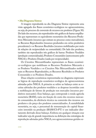 208
• Aba Diagrama Síntese
A imagem reproduzida na aba Diagrama Síntese representa uma
visão agregada dos fluxos econômico-ecológicos no agroecossistema,
ou seja,do processo de conversão de recursos em produtos (Figura 30).
Do lado dos recursos,são reproduzidos três gráficos de barras empilha-
das que representam os equivalentes monetários dos Recursos Produ-
tivos Mercantis (recursos que entram no processo como mercadorias),
os Recursos Reproduzidos (insumos produzidos em ciclos produtivos
precedentes) e os Recursos Recebidos (recursos mobilizados por meio
de relações de reciprocidade na comunidade). Do lado dos produtos,
também são reproduzidos três gráficos de barras: Produtos Vendidos
(produção comercializada), Produtos Consumidos (autoconsumo pelo
NSGA) e Produtos Doados (saída por reciprocidade).
Os Circuitos Mercantilizados representam os fluxos econômi-
co-ecológicos que mobilizam os Recursos Produtivos Mercantis e
os Produtos Vendidos e os Circuitos Não Mercantilizados mobili-
zam os Recursos Reproduzidos, os Recursos Recebidos os Produtos
Consumidos e os Produtos Doados.
Duas relações econômicas representadas no diagrama expressam
as lógicas de reprodução econômico-ecológica do agroecossistema
adotadas pelos NSGA. A primeira se refere ao balanço entre as re-
ceitas advindas dos produtos vendidos e as despesas incorridas com
a mobilização de fatores de produção nos mercados (recursos pro-
dutivos mercantis). Esse balanço, que corresponde à renda agrícola
monetária (RAM), varia em função do custo dos recursos mercan-
tis consumidos, da eficiência técnica na conversão dos recursos em
produtos e do preço dos produtos comercializados. A rentabilidade
monetária, ou seja, o percentual de remuneração do capital finan-
ceiro investido na produção (RAM/CI+PT) é um indicador dire-
tamente derivado desse balanço. Embora em qualquer situação esse
indicador seja de grande importância na definição das estratégias de
reprodução adotadas pelos NSGA, nos agroecossistemas geridos se-
 