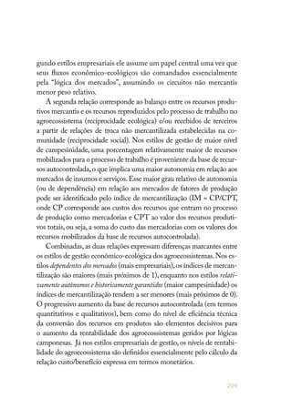 209
gundo estilos empresariais ele assume um papel central uma vez que
seus fluxos econômico-ecológicos são comandados essencialmente
pela “lógica dos mercados”, assumindo os circuitos não mercantis
menor peso relativo.
A segunda relação corresponde ao balanço entre os recursos produ-
tivos mercantis e os recursos reproduzidos pelo processo de trabalho no
agroecossistema (reciprocidade ecológica) e/ou recebidos de terceiros
a partir de relações de troca não mercantilizada estabelecidas na co-
munidade (reciprocidade social). Nos estilos de gestão de maior nível
de campesinidade, uma porcentagem relativamente maior de recursos
mobilizados para o processo de trabalho é proveniente da base de recur-
sos autocontrolada,o que implica uma maior autonomia em relação aos
mercados de insumos e serviços.Esse maior grau relativo de autonomia
(ou de dependência) em relação aos mercados de fatores de produção
pode ser identificado pelo índice de mercantilização (IM = CP/CPT,
onde CP corresponde aos custos dos recursos que entram no processo
de produção como mercadorias e CPT ao valor dos recursos produti-
vos totais, ou seja, a soma do custo das mercadorias com os valores dos
recursos mobilizados da base de recursos autocontrolada).
Combinadas,as duas relações expressam diferenças marcantes entre
os estilos de gestão econômico-ecológica dos agroecossistemas.Nos es-
tilos dependentes dos mercados (mais empresariais),os índices de mercan-
tilização são maiores (mais próximos de 1), enquanto nos estilos relati-
vamente autônomos e historicamente garantidos (maior campesinidade) os
índices de mercantilização tendem a ser menores (mais próximos de 0).
O progressivo aumento da base de recursos autocontrolada (em termos
quantitativos e qualitativos), bem como do nível de eficiência técnica
da conversão dos recursos em produtos são elementos decisivos para
o aumento da rentabilidade dos agroecossistemas geridos por lógicas
camponesas. Já nos estilos empresariais de gestão, os níveis de rentabi-
lidade do agroecossistema são definidos essencialmente pelo cálculo da
relação custo/benefício expressa em termos monetários.
 