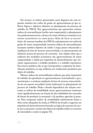 210
Em resumo: os índices apresentados nesse diagrama são uma ex-
pressão sintética dos estilos de gestão do agroecossistema já que re-
fletem lógicas e objetivos distintos no planejamento do processo de
trabalho do NSGA. Nos agroecossistemas que apresentam maiores
índices de mercantilização (estilos mais empresariais), o planejamento
visa predominantemente o alcance de maior eficiência econômica (em
termos monetários) no curto prazo. Além de focar as necessi-
dades de consumo imediato dos NSGA,o planejamento nos estilos de
gestão de maior campesinidade (menores índices de mercantilização)
incorpora também objetivos de médio e longo prazos relacionados à
ampliação da base de recursos autocontrolada e ao aprimoramento da
eficiência técnica do processo de conversão. Isso implica dizer que a
melhoria dos resultados econômicos dos agroecossistemas de maior
campesinidade é obtida por trajetórias de desenvolvimento que vin-
culam organicamente o trabalho produtivo e o trabalho reprodutivo.
Em termos analíticos, diz-se que correspondem a trajetórias de inten-
sificação produtiva, ou seja, melhoria nos rendimentos produtivos por
objeto de trabalho.
Maiores índices de mercantilização indicam que parte importante
do trabalho de reprodução no agroecossistema é externalizado e que a
manutenção e a contínua ampliação da base de recursos autocontrola-
da são um aspecto secundário (senão irrelevante) no planejamento do
processo de trabalho. Dada a elevada dependência das relações mer-
cantis, os índices de rentabilidade nesses agroecossistemas costumam
variar significativamente em função da alta volatilidade dos mercados
de fatores de produção (a montante) e de produtos agrícolas (a jusan-
te). Para compensar índices de rentabilidade relativamente baixos e
obter níveis adequados de renda, os NSGA são levados a ingressar em
trajetórias de desenvolvimento baseadas na lógica do aumento de esca-
la,isto é,aumentar o número de objetos de trabalho (sobre os conceitos
de intensidade e escala ver página 70).
 