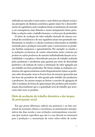 19
atribuída aos mercados é tanto maior e mais efetiva nas relações sociais e
nas percepções da dinâmica econômica quanto maior for o desenvolvi-
mento do capitalismo,mais complexas forem as instituições do mercado
e, em consequência, mais distantes e menos transparentes forem perce-
bidas as relações entre o trabalho humano e os bens por ele produzidos.
O efeito de ocultação do valor-trabalho derivado do sistema con-
ceitual dos neoclássicos e de seus seguidores atuais tem penetrado insi-
diosamente os estudos e o cálculo econômico relacionados ao trabalho
orientado para a produção mercantil e para o autoconsumo na produ-
ção familiar camponesa e agroextrativista. Por exemplo: os estudos e
as avaliações econômicas de caráter reducionista muito correntes por
produto ou cadeias produtivas de maneira individualizada lançam na in-
visibilidade o complexo e diversificado processo de trabalho realizado
pelos produtores e produtoras para garantir por meio da diversidade
produtiva e da redução de custos a otimização do valor agregado por
seu trabalho aos bens produzidos. De forma similar, as avaliações eco-
nômicas dos agroecossistemas muito frequentemente tratam as produ-
ções neles alcançadas como se fossem bens da natureza,ignorando que
tais bens são portadores de valor gerado pelo trabalho dos produtores
e produtoras. Ao mesmo tempo, ao limitar o conceito de agregação de
valor à mudança da forma de apresentação dos produtos pela transfor-
mação, desconsideram que é a quantidade nova de trabalho que acres-
centa valor novo ao produto.
Efeito de ocultação do trabalho doméstico e dos tempos
de participação social
Em que pesem diferenças radicais nas premissas e na base con-
ceitual da economia clássica e neoclássica,os instrumentos interpre-
tativos das duas escolas e suas evoluções contemporâneas concorre-
ram (por motivos específicos que não é o caso discutir no momento)
para a produção e a manutenção de outro crítico efeito de oculta-
 