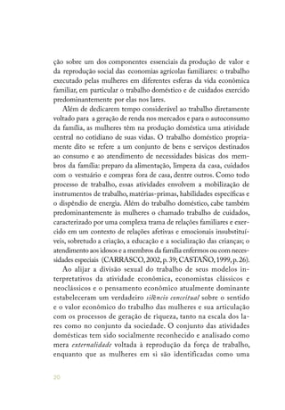 20
ção sobre um dos componentes essenciais da produção de valor e
da reprodução social das economias agrícolas familiares: o trabalho
executado pelas mulheres em diferentes esferas da vida econômica
familiar, em particular o trabalho doméstico e de cuidados exercido
predominantemente por elas nos lares.
Além de dedicarem tempo considerável ao trabalho diretamente
voltado para a geração de renda nos mercados e para o autoconsumo
da família, as mulheres têm na produção doméstica uma atividade
central no cotidiano de suas vidas. O trabalho doméstico propria-
mente dito se refere a um conjunto de bens e serviços destinados
ao consumo e ao atendimento de necessidades básicas dos mem-
bros da família: preparo da alimentação, limpeza da casa, cuidados
com o vestuário e compras fora de casa, dentre outros. Como todo
processo de trabalho, essas atividades envolvem a mobilização de
instrumentos de trabalho, matérias-primas, habilidades específicas e
o dispêndio de energia. Além do trabalho doméstico, cabe também
predominantemente às mulheres o chamado trabalho de cuidados,
caracterizado por uma complexa trama de relações familiares e exer-
cido em um contexto de relações afetivas e emocionais insubstituí-
veis, sobretudo a criação, a educação e a socialização das crianças; o
atendimento aos idosos e a membros da família enfermos ou com neces-
sidades especiais (CARRASCO,2002,p.39; CASTAÑO,1999,p.26).
Ao alijar a divisão sexual do trabalho de seus modelos in-
terpretativos da atividade econômica, economistas clássicos e
neoclássicos e o pensamento econômico atualmente dominante
estabeleceram um verdadeiro silêncio conceitual sobre o sentido
e o valor econômico do trabalho das mulheres e sua articulação
com os processos de geração de riqueza, tanto na escala dos la-
res como no conjunto da sociedade. O conjunto das atividades
domésticas tem sido socialmente reconhecido e analisado como
mera externalidade voltada à reprodução da força de trabalho,
enquanto que as mulheres em si são identificadas como uma
 