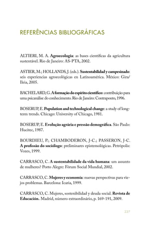 227
REFERÊNCIAS BIBLIOGRÁFICAS
ALTIERI, M. A. Agroecologia: as bases científicas da agricultura
sustentável. Rio de Janeiro: AS-PTA, 2002.
ASTIER, M.; HOLLANDS, J. (eds.). Sustentabilidad y campesinado:
seis experiencias agroecológicas en Latinoamérica. México: Gira/
Ileia, 2005.
BACHELARD,G.Aformaçãodoespíritocientífico:contribuição para
uma psicanálise do conhecimento.Rio de Janeiro: Contraponto,1996.
BOSERUP,E.Population and technological change: a study of long-
term trends. Chicago: University of Chicago, 1981.
BOSERUP, E. Evolução agrária e pressão demográfica. São Paulo:
Hucitec, 1987.
BOURDIEU, P.; CHAMBODERON, J-C.; PASSERON, J-C.
A profissão do sociólogo: preliminares epistemológicas. Petrópolis:
Vozes, 1999.
CARRASCO, C. A sustentabilidade da vida humana: um assunto
de mulheres? Porto Alegre: Fórum Social Mundial, 2002.
CARRASCO,C.Mujeres y economía: nuevas perspectivas para vie-
jos problemas. Barcelona: Icaria, 1999.
CARRASCO, C. Mujeres, sostenibilidad y deuda social. Revista de
Educación. Madrid, número extraordinário, p. 169-191, 2009.
 