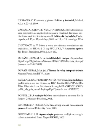 228
CASTAÑO, C. Economía y género. Política y Sociedad, Madrid,
n. 32, p. 23-42, 1999.
CASSOL, A.; SALVATE, N.; SCHNEIDER, S. Mercados imersos:
uma perspectiva de análise institucional e relacional das trocas eco-
nômicas e do intercâmbio mercantil. Política & Sociedade, Floria-
nópolis, vol. 15, n. 33, maio/ago, 2016 vol. 15, n. 33, maio/ago, 2016.
CHAYANOV, A. V. Sobre a teoria dos sistemas econômicos não
capitalistas. In: SILVA, J. G. da; STOLCKE, V. A questão agrária.
São Paulo: Brasiliense, 1981, p. 133-163.
DURÁN HERAS, M. A. La contabilidad del tiempo. Disponível em
digital. http://digital.csic.es/bitstream/10261/10789/1/revista_n6-4.pdf
(consulta em 12/02/2017)
DURÁN HERAS, M.A. (ed.) Tiempo de vida y tiempo de trabajo.
Madrid: Fundación BBVA, 2010.
FARIA,A.A.daC.;FERREIRANETO,P.S.Ferramentasdediálogo:
qualificando o uso das técnicas de DRP. Brasília: IEB, PDA/MMA,
2006. Disponível em http://www.iieb.org.br/files/3413/5215/3883/
public_ieb_guia_metodologico.pdf.pdf (consulta em 10/02/2017)
FOSTER, J.B. A ecologia de Marx: materialismo e natureza. Rio de
Janeiro: Civilização Brasileira, 2011.
GEORGESCU-ROEGEN, N.The entropy law and the economic
process. Harvard University Press, 1973.
GLIESSMAN, S. R. Agroecologia: processos ecológicos em agri-
cultura sustentável. Porto Alegre: UFRGS, 2000.
 