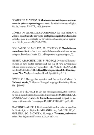 229
GOMES DE ALMEIDA, S. Monitoramento de impactos econô-
micos de práticas agroecológicas: termo de referência metodológico.
Rio de Janeiro: AS-PTA, 2001. (mimeo)
GOMES DE ALMEIDA, S.; CORDEIRO, A.; PETERSEN, P.
Crise socioambiental e conversão ecológica da agricultura brasileira:
subsídios para a formulação de diretrizes ambientais para a agricul-
tura. Rio de Janeiro: AS-PTA, 1996.
GONZÁLEZ DE MOLINA, M.; TOLEDO, V. Metabolismos,
naturaleza e história: hacía una teoria de las transformaciones socioe-
cológicas. Barcelona: Icaria, 2011. (Perspectivas Agroecológicas, 7).
HEBINCK,P.; SCHNEIDER,S.; PLOEG,J.D.van der.The cons-
truction of new, nested markets and the role of rural development
policies: some introductory notes. In: HEBINCK, P.; PLOEG, J. D.
van der.; SCHNEIDER,S.Rural Development and the Construc-
tion of New Markets. London: Routledge, 2015, p. 1-15.
LENIN, V. I. The agrarian question and the ‘critics of Marx’. In:
Collected Works, V. Moscou: Foreign Languages Publishing House,
1961 [1906].
LONG, N. e PLOEG, J. D. van der. Heterogeneidade, ator e estrutu-
ra: para a reconstituição do conceito de estrutura. In: SCHNEIDER, S.;
GAZOLLA,M.Osatoresdodesenvolvimentorural: perspectivas teó-
ricas e práticas sociais.Porto Alegre: PGDR/UFRGS,2011,p.21-48.
MARTINEZ-ALIER, J. Perfis metabólicos dos países e conflitos
de distribuição ecológica. In: MIRANDA, A.; BARCELLOS, C.;
MOREIRA, J.C.; MONKEN, M. (orgs.). Território, ambiente e
saúde. Rio de Janeiro: Fiocruz, 2008, p. 117-141.
 