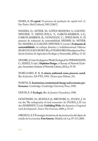 230
MARX, K. O capital. O processo de produção do capital (vol. 1).
São Paulo: Abril Cultural, 1983 [1867].
MASERA, O.; ASTIER, M.; LÓPEZ-RIADURA, S.; GALVÁN-
MIYOSHI, Y; ORTIZ-ÁVILA, T.; GARCÍA-BARRIOS, L.E.;
GARCÍA-BARRIOS, R.; GONZÁLEZ, C.; SPEELMAN, E. El
proyecto de evaluación de sustentabilidade MESMIS. In: ASTIER,
M.; MASERA, O. GALVÁN-MIYOSHI, Y. (coord.). Evaluación de
sustentabilidade: un enfoque dinámico y multidimensional. Valéncia:
SEAE/CIGA/ECOSUR/CIEco/UNAM/GIRA/Mundiprensa/Fun-
dación Instituto de Agricultura Ecológica y Sustentable,2008,p.13-22.
MOORE, J.Crisis:EcologicalorWorld-Ecological?In:WIEDEMANN,
C.; ZEHLE, S. (eds.). Depletion Design: a Glossary of Network Ecolo-
gies.Amsterdam:Institute of Network Cultures,2012,p.73-78.
NORGAARD, R. B. A ciência ambiental como processo social.
Rio de Janeiro: AS-PTA, 1991. (Textos para Debate, 35).
NORTH,D.Institutions,institutional change and economic per-
formance. Cambridge: Cambridge University Press, 1990.
ODUM, E. P. Ecologia. Rio de Janeiro: Guanabara, 1988.
OOSTINDIE, H.; RUDOLF, B.; BRUNORI, G.; PLOEG, J. D.
van der. The endogeneity of rural economies. In: PLOEG, J. D. van
der; MARSDEN,T.(eds).UnfoldingWebs: the dynamics of regional
rural development. Assen: Van Gorcum, 2008, p. 53-67.
OROZCO,A.P.Estratégias feministas de deconstrucción del objeto de
estudio de la economía.Foro Interno.Madrid,vol.4,p.87-117,2004.
 