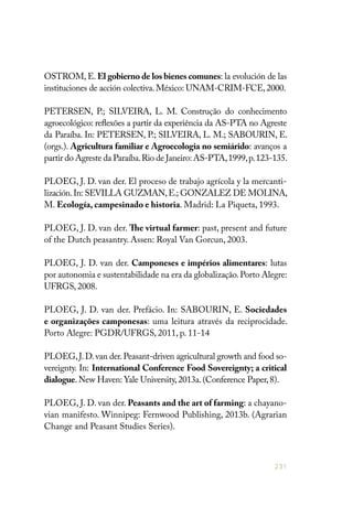 231
OSTROM, E. El gobierno de los bienes comunes: la evolución de las
instituciones de acción colectiva.México: UNAM-CRIM-FCE,2000.
PETERSEN, P.; SILVEIRA, L. M. Construção do conhecimento
agroecológico: reflexões a partir da experiência da AS-PTA no Agreste
da Paraíba. In: PETERSEN, P.; SILVEIRA, L. M.; SABOURIN, E.
(orgs.). Agricultura familiar e Agroecologia no semiárido: avanços a
partir do Agreste da Paraíba.Rio de Janeiro:AS-PTA,1999,p.123-135.
PLOEG, J. D. van der. El proceso de trabajo agrícola y la mercanti-
lización.In: SEVILLA GUZMAN,E.; GONZALEZ DE MOLINA,
M. Ecología, campesinado e historia. Madrid: La Piqueta, 1993.
PLOEG, J. D. van der. The virtual farmer: past, present and future
of the Dutch peasantry. Assen: Royal Van Gorcun, 2003.
PLOEG, J. D. van der. Camponeses e impérios alimentares: lutas
por autonomia e sustentabilidade na era da globalização.Porto Alegre:
UFRGS, 2008.
PLOEG, J. D. van der. Prefácio. In: SABOURIN, E. Sociedades
e organizações camponesas: uma leitura através da reciprocidade.
Porto Alegre: PGDR/UFRGS, 2011, p. 11-14
PLOEG,J.D.van der.Peasant-driven agricultural growth and food so-
vereignty. In: International Conference Food Sovereignty; a critical
dialogue.New Haven: Yale University,2013a.(Conference Paper,8).
PLOEG, J. D. van der. Peasants and the art of farming: a chayano-
vian manifesto. Winnipeg: Fernwood Publishing, 2013b. (Agrarian
Change and Peasant Studies Series).
 