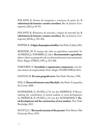 232
POLANYI, K. Formas de integração e estruturas de apoio. In: A
subsistência do homem e ensaios correlatos. Rio de Janeiro: Con-
traponto, 2012, p. 83-93.
POLANYI, K. Elementos de mercado e origens do mercado. In: A
subsistência do homem e ensaios correlatos. Rio de Janeiro: Con-
traponto, 2012b, p. 183-206.
POPPER,K.A lógica da pesquisa científica.São Paulo: Cultrix,2013.
RESENDE, M. O manejo dos solos na agricultura sustentável. In:
ALMEIDA, J.; NAVARRO, Z. (eds.). Reconstruindo a agricultura:
ideias e ideais na perspectiva de um desenvolvimento rural sustentável.
Porto Alegre: UFRGS, 1997, p. 253-288.
SABOURIN, E. Sociedades e organizações camponesas: uma lei-
tura através da reciprocidade. Porto Alegre: PGDR/UFRGS, 2011.
SANTOS, M. Por uma geografia nova. São Paulo: Hucitec, 1996.
SEN,A.Desenvolvimento como liberdade.São Paulo: Companhia
das Letras, 2000.
SCHNEIDER, S.; PLOEG, J. D. van der; HEBINCK, P. Recon-
sidering the contribution of nested markets to rural development.
In: HEBINCK, P.; PLOEG, J. D. van der; SCHNEIDER, S. Ru-
ral development and the construction of new markets. New York:
Routledge, 2015.
SCOTT, J. C. The moral economy of the peasant. New Haven: Yale
University Press, 1976.
 