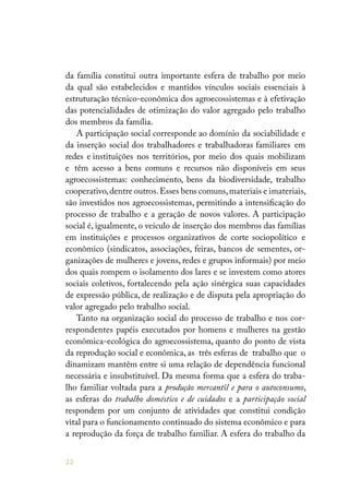 22
da família constitui outra importante esfera de trabalho por meio
da qual são estabelecidos e mantidos vínculos sociais essenciais à
estruturação técnico-econômica dos agroecossistemas e à efetivação
das potencialidades de otimização do valor agregado pelo trabalho
dos membros da família.
A participação social corresponde ao domínio da sociabilidade e
da inserção social dos trabalhadores e trabalhadoras familiares em
redes e instituições nos territórios, por meio dos quais mobilizam
e têm acesso a bens comuns e recursos não disponíveis em seus
agroecossistemas: conhecimento, bens da biodiversidade, trabalho
cooperativo,dentre outros.Esses bens comuns,materiais e imateriais,
são investidos nos agroecossistemas, permitindo a intensificação do
processo de trabalho e a geração de novos valores. A participação
social é, igualmente, o veículo de inserção dos membros das famílias
em instituições e processos organizativos de corte sociopolítico e
econômico (sindicatos, associações, feiras, bancos de sementes, or-
ganizações de mulheres e jovens, redes e grupos informais) por meio
dos quais rompem o isolamento dos lares e se investem como atores
sociais coletivos, fortalecendo pela ação sinérgica suas capacidades
de expressão pública, de realização e de disputa pela apropriação do
valor agregado pelo trabalho social.
Tanto na organização social do processo de trabalho e nos cor-
respondentes papéis executados por homens e mulheres na gestão
econômica-ecológica do agroecossistema, quanto do ponto de vista
da reprodução social e econômica, as três esferas de trabalho que o
dinamizam mantêm entre si uma relação de dependência funcional
necessária e insubstituível. Da mesma forma que a esfera do traba-
lho familiar voltada para a produção mercantil e para o autoconsumo,
as esferas do trabalho doméstico e de cuidados e a participação social
respondem por um conjunto de atividades que constitui condição
vital para o funcionamento continuado do sistema econômico e para
a reprodução da força de trabalho familiar. A esfera do trabalho da
 