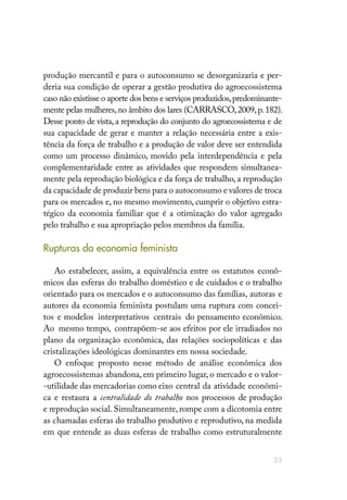 23
produção mercantil e para o autoconsumo se desorganizaria e per-
deria sua condição de operar a gestão produtiva do agroecossistema
caso não existisse o aporte dos bens e serviços produzidos,predominante-
mente pelas mulheres,no âmbito dos lares (CARRASCO,2009,p.182).
Desse ponto de vista, a reprodução do conjunto do agroecossistema e de
sua capacidade de gerar e manter a relação necessária entre a exis-
tência da força de trabalho e a produção de valor deve ser entendida
como um processo dinâmico, movido pela interdependência e pela
complementaridade entre as atividades que respondem simultanea-
mente pela reprodução biológica e da força de trabalho, a reprodução
da capacidade de produzir bens para o autoconsumo e valores de troca
para os mercados e, no mesmo movimento, cumprir o objetivo estra-
tégico da economia familiar que é a otimização do valor agregado
pelo trabalho e sua apropriação pelos membros da família.
Rupturas da economia feminista
Ao estabelecer, assim, a equivalência entre os estatutos econô-
micos das esferas do trabalho doméstico e de cuidados e o trabalho
orientado para os mercados e o autoconsumo das famílias, autoras e
autores da economia feminista postulam uma ruptura com concei-
tos e modelos interpretativos centrais do pensamento econômico.
Ao mesmo tempo, contrapõem-se aos efeitos por ele irradiados no
plano da organização econômica, das relações sociopolíticas e das
cristalizações ideológicas dominantes em nossa sociedade.
O enfoque proposto nesse método de análise econômica dos
agroecossistemas abandona, em primeiro lugar, o mercado e o valor-
-utilidade das mercadorias como eixo central da atividade econômi-
ca e restaura a centralidade do trabalho nos processos de produção
e reprodução social. Simultaneamente, rompe com a dicotomia entre
as chamadas esferas do trabalho produtivo e reprodutivo, na medida
em que entende as duas esferas de trabalho como estruturalmente
 