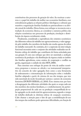 24
constitutivas dos processos de geração de valor. Ao ressituar a natu-
reza e o papel do trabalho da mulher nas economias familiares, esse
entendimento golpeia as relações político-ideológicas e culturais que
mantêm a organização familiar fundada no patriarcalismo e na divi-
são sexual do trabalho.Dessa forma,esse enfoque se reconecta com a
tradição da economia clássica, ao considerar a natureza política das
relações econômicas nos processos de produção, circulação e distri-
buição da riqueza socialmente criada.
Finalmente, considerada a equivalência dos estatutos econômicos
das diferentes esferas de trabalho nos agroecossistemas,o valor agrega-
do pelo trabalho dos membros da família não resulta apenas da esfera
do trabalho mercantil. Ao contrário, ele é a expressão da inter-relação
funcional necessária entre o conjunto das atividades realizadas nas di-
ferentes esferas de trabalho que contribuem de forma articulada para
sua geração. É com esse enfoque que deve ser exercitada a avaliação
econômica da produção e da distribuição da riqueza criada no âmbito
das famílias agricultoras, como centros de cooperação e conflito na
gestão, organização e cuidado da vida (SEN, 2000).
Para exercitar esse enfoque do ponto de vista da análise econô-
mica, propomos o recurso ao cálculo e ao instrumental interpreta-
tivo do conceito de valor agregado, bem como a uma ferramenta
de ordenamento e sistematização de informações sobre o trabalho
familiar adaptada a partir do sistema de uso dos tempos, que tem
sido exercitado de modo fecundo por autoras e autores da economia
feminista (DURÁN HERAS,s.d.; 2010). Esse sistema tem por base
a desagregação das diferentes atividades das quais se ocupa cada um
dos membros dos núcleos familiares, e o estabelecimento da partici-
pação proporcional de cada um na produção compartilhada do va-
lor agregado ou da renda total do agroecossistema, segundo o tempo
de trabalho dedicado às distintas esferas de ocupação econômica.
Cabe chamar a atenção para o fato de que a contabilização do uso
dos tempos das mulheres pode apresentar dificuldades,em função de
 