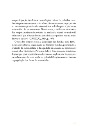 25
sua participação simultânea em múltiplas esferas de trabalho, tran-
sitando permanentemente entre elas e, frequentemente, superpondo
no mesmo tempo atividades domésticas e voltadas para a produção
mercantil e de autoconsumo. Nesses casos, a avaliação estimativa
dos tempos, porém mais próxima da realidade, poderá ser mais útil
e funcional que a busca de uma contabilização precisa, mas na mais
das vezes inviável (OROZCO, 2004, p. 107).
O uso dos tempos coloca à disposição das famílias uma ferra-
menta que retrata a organização do trabalho familiar, permitindo a
avaliação da racionalidade e da equidade na alocação de recursos de
mão de obra disponíveis. Por outro lado, o dimensionamento do uso
dos tempos pode constituir uma ferramenta suplementar importante
para alavancar a luta das mulheres pela visibilização, reconhecimento
e apropriação dos frutos de seu trabalho.
 