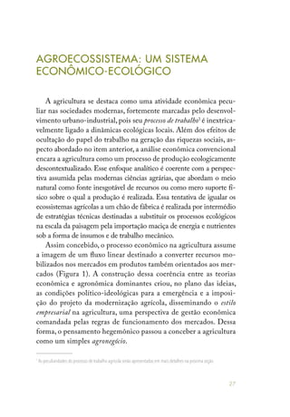 27
AGROECOSSISTEMA: UM SISTEMA
ECONÔMICO-ECOLÓGICO
A agricultura se destaca como uma atividade econômica pecu-
liar nas sociedades modernas, fortemente marcadas pelo desenvol-
vimento urbano-industrial, pois seu processo de trabalho1
é inextrica-
velmente ligado a dinâmicas ecológicas locais. Além dos efeitos de
ocultação do papel do trabalho na geração das riquezas sociais, as-
pecto abordado no item anterior, a análise econômica convencional
encara a agricultura como um processo de produção ecologicamente
descontextualizado. Esse enfoque analítico é coerente com a perspec-
tiva assumida pelas modernas ciências agrárias, que abordam o meio
natural como fonte inesgotável de recursos ou como mero suporte fí-
sico sobre o qual a produção é realizada. Essa tentativa de igualar os
ecossistemas agrícolas a um chão de fábrica é realizada por intermédio
de estratégias técnicas destinadas a substituir os processos ecológicos
na escala da paisagem pela importação maciça de energia e nutrientes
sob a forma de insumos e de trabalho mecânico.
Assim concebido, o processo econômico na agricultura assume
a imagem de um fluxo linear destinado a converter recursos mo-
bilizados nos mercados em produtos também orientados aos mer-
cados (Figura 1). A construção dessa coerência entre as teorias
econômica e agronômica dominantes criou, no plano das ideias,
as condições político-ideológicas para a emergência e a imposi-
ção do projeto da modernização agrícola, disseminando o estilo
empresarial na agricultura, uma perspectiva de gestão econômica
comandada pelas regras de funcionamento dos mercados. Dessa
forma, o pensamento hegemônico passou a conceber a agricultura
como um simples agronegócio.
1
As peculiaridades do processo de trabalho agrícola serão apresentadas em mais detalhes na próxima seção.
 