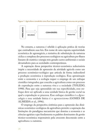 28
No entanto, a natureza é rebelde à aplicação prática de teorias
que contradizem suas leis. Em nome de uma suposta superioridade
econômica do agronegócio, a tentativa de substituição da natureza
cíclica e complexa dos processos ecológicos na agricultura por fluxos
lineares de matéria e energia tem gerado custos ambientais e sociais
devastadores para as sociedades contemporâneas.
A superação dessa perspectiva técnico-econômica reducionista
impõe a necessidade de apreensão da atividade agrícola como um
processo econômico-ecológico que articula de forma indissolúvel
a produção econômica à reprodução ecológica. Essa aproximação
entre a economia e a ecologia requer o emprego de um enfoque
científico integrador, que conceba a agricultura como um processo
de coprodução entre a natureza viva e a sociedade (TOLEDO,
1990). Para que seja apreendido em sua especificidade, esse en-
foque deve ser aplicado a uma unidade básica de gestão social na
qual a coprodução se processa. Esse enfoque científico é a Agroe-
cologia e essa unidade básica é o agroecossistema (GOMES DE
ALMEIDA et al., 1996).
O emprego da perspectiva sistêmica para a apreensão das dinâ-
micas econômico-ecológicas da agricultura permite a superação das
limitações do paradigma mecanicista que domina a economia e as
ciências agrárias e que fundamenta os padrões dominantes de gestão
técnico-econômica responsáveis pela crescente desconexão entre a
agricultura e a natureza.
MERCADOS
CONVERSÃO
RECURSOS PRODUTOS
MERCADOS
Figura 1: Agricultura concebida como fluxo linear de conversão de recursos em produtos
 